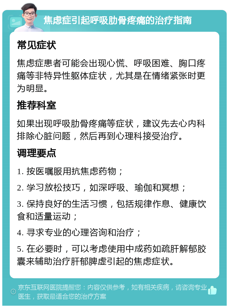 焦虑症引起呼吸肋骨疼痛的治疗指南 常见症状 焦虑症患者可能会出现心慌、呼吸困难、胸口疼痛等非特异性躯体症状，尤其是在情绪紧张时更为明显。 推荐科室 如果出现呼吸肋骨疼痛等症状，建议先去心内科排除心脏问题，然后再到心理科接受治疗。 调理要点 1. 按医嘱服用抗焦虑药物； 2. 学习放松技巧，如深呼吸、瑜伽和冥想； 3. 保持良好的生活习惯，包括规律作息、健康饮食和适量运动； 4. 寻求专业的心理咨询和治疗； 5. 在必要时，可以考虑使用中成药如疏肝解郁胶囊来辅助治疗肝郁脾虚引起的焦虑症状。