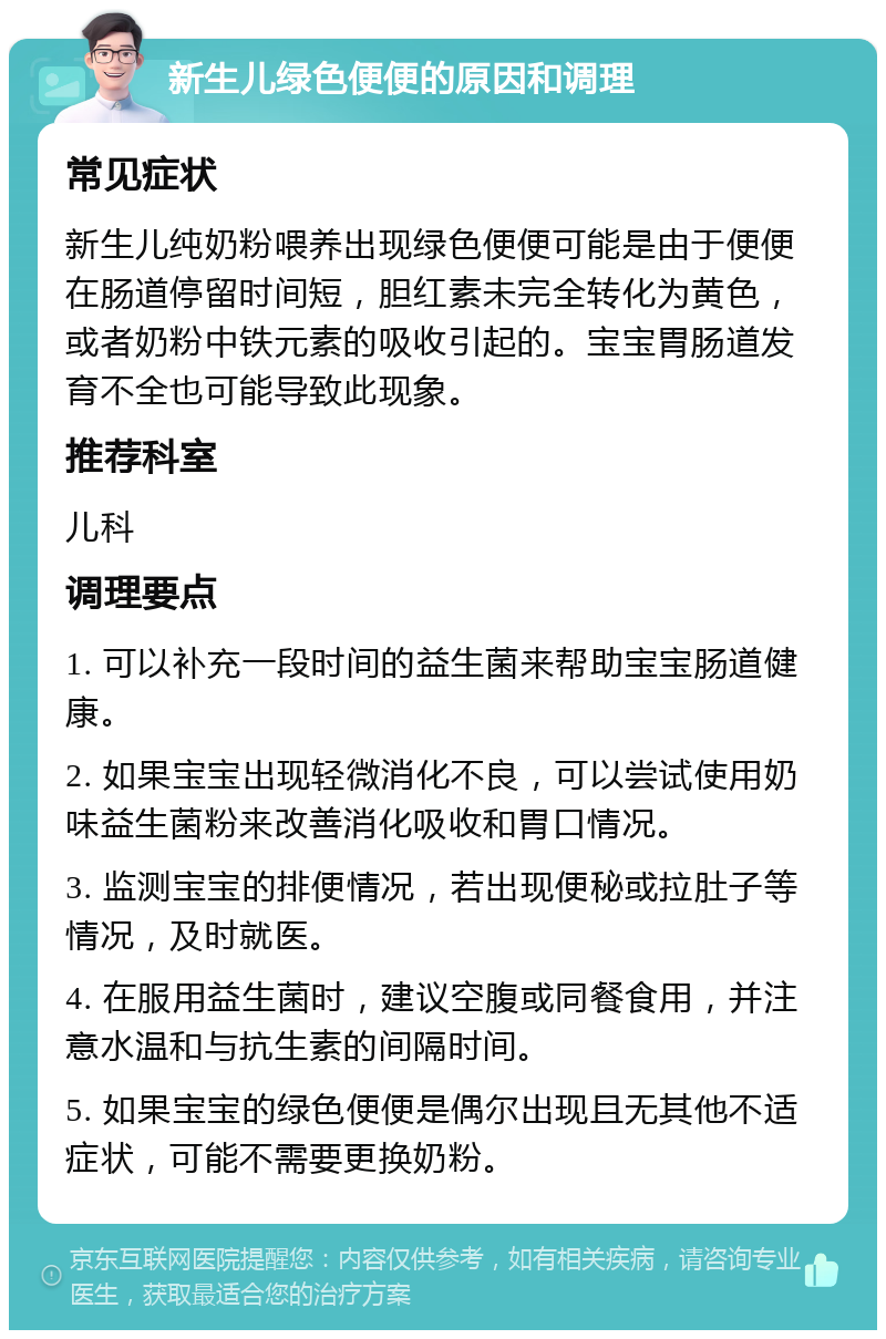 新生儿绿色便便的原因和调理 常见症状 新生儿纯奶粉喂养出现绿色便便可能是由于便便在肠道停留时间短，胆红素未完全转化为黄色，或者奶粉中铁元素的吸收引起的。宝宝胃肠道发育不全也可能导致此现象。 推荐科室 儿科 调理要点 1. 可以补充一段时间的益生菌来帮助宝宝肠道健康。 2. 如果宝宝出现轻微消化不良，可以尝试使用奶味益生菌粉来改善消化吸收和胃口情况。 3. 监测宝宝的排便情况，若出现便秘或拉肚子等情况，及时就医。 4. 在服用益生菌时，建议空腹或同餐食用，并注意水温和与抗生素的间隔时间。 5. 如果宝宝的绿色便便是偶尔出现且无其他不适症状，可能不需要更换奶粉。