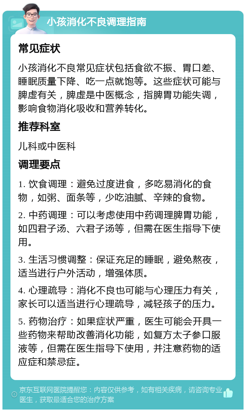 小孩消化不良调理指南 常见症状 小孩消化不良常见症状包括食欲不振、胃口差、睡眠质量下降、吃一点就饱等。这些症状可能与脾虚有关，脾虚是中医概念，指脾胃功能失调，影响食物消化吸收和营养转化。 推荐科室 儿科或中医科 调理要点 1. 饮食调理：避免过度进食，多吃易消化的食物，如粥、面条等，少吃油腻、辛辣的食物。 2. 中药调理：可以考虑使用中药调理脾胃功能，如四君子汤、六君子汤等，但需在医生指导下使用。 3. 生活习惯调整：保证充足的睡眠，避免熬夜，适当进行户外活动，增强体质。 4. 心理疏导：消化不良也可能与心理压力有关，家长可以适当进行心理疏导，减轻孩子的压力。 5. 药物治疗：如果症状严重，医生可能会开具一些药物来帮助改善消化功能，如复方太子参口服液等，但需在医生指导下使用，并注意药物的适应症和禁忌症。