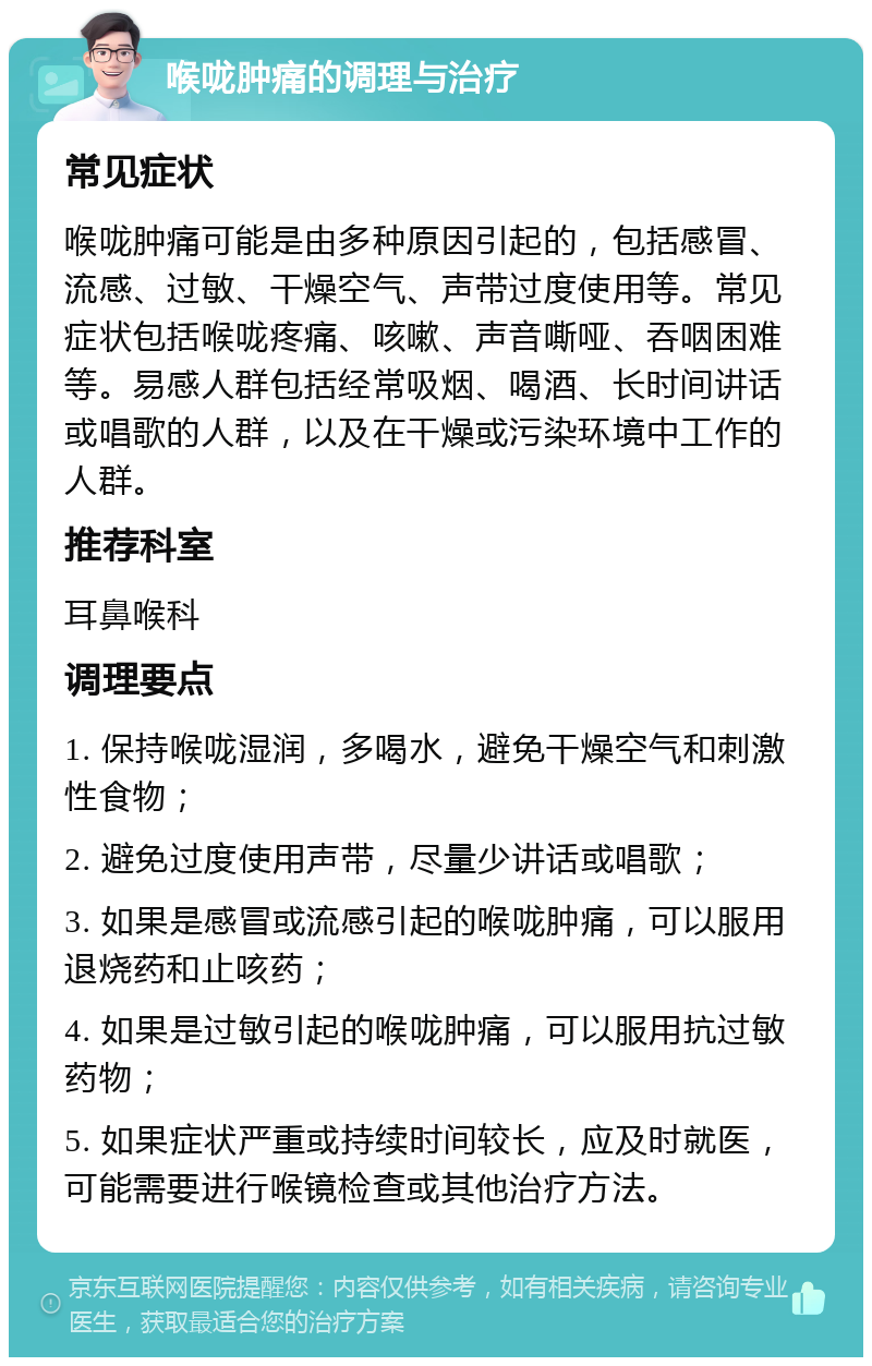 喉咙肿痛的调理与治疗 常见症状 喉咙肿痛可能是由多种原因引起的，包括感冒、流感、过敏、干燥空气、声带过度使用等。常见症状包括喉咙疼痛、咳嗽、声音嘶哑、吞咽困难等。易感人群包括经常吸烟、喝酒、长时间讲话或唱歌的人群，以及在干燥或污染环境中工作的人群。 推荐科室 耳鼻喉科 调理要点 1. 保持喉咙湿润，多喝水，避免干燥空气和刺激性食物； 2. 避免过度使用声带，尽量少讲话或唱歌； 3. 如果是感冒或流感引起的喉咙肿痛，可以服用退烧药和止咳药； 4. 如果是过敏引起的喉咙肿痛，可以服用抗过敏药物； 5. 如果症状严重或持续时间较长，应及时就医，可能需要进行喉镜检查或其他治疗方法。