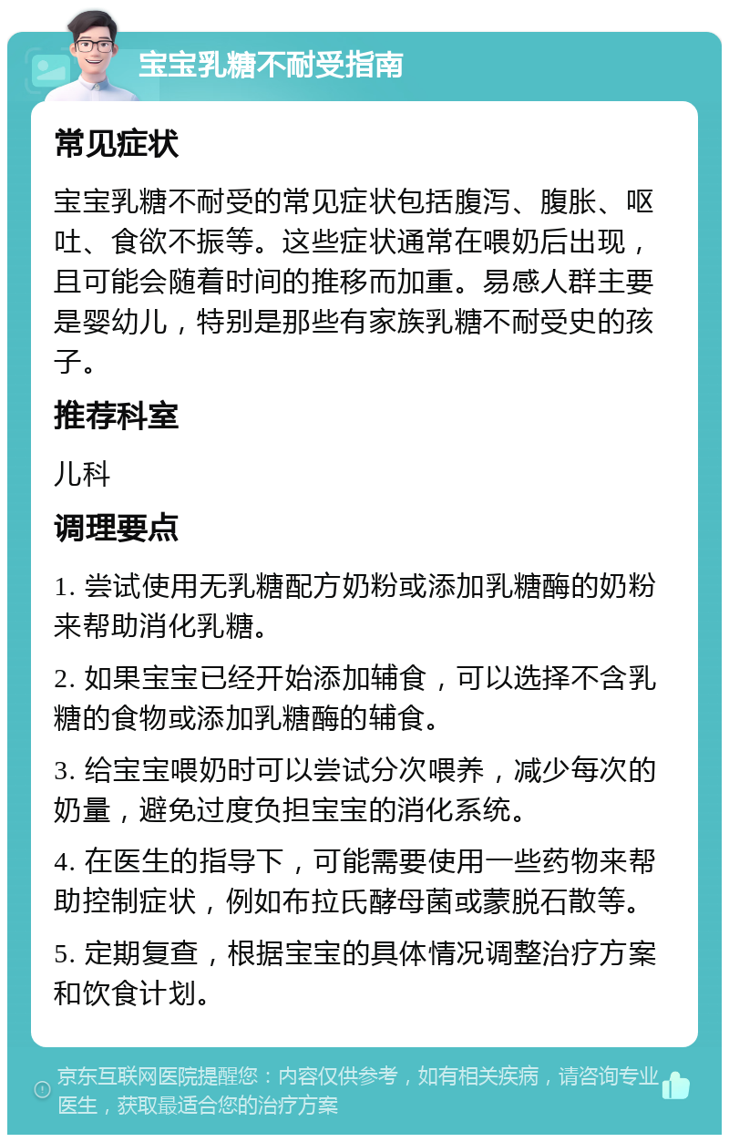 宝宝乳糖不耐受指南 常见症状 宝宝乳糖不耐受的常见症状包括腹泻、腹胀、呕吐、食欲不振等。这些症状通常在喂奶后出现，且可能会随着时间的推移而加重。易感人群主要是婴幼儿，特别是那些有家族乳糖不耐受史的孩子。 推荐科室 儿科 调理要点 1. 尝试使用无乳糖配方奶粉或添加乳糖酶的奶粉来帮助消化乳糖。 2. 如果宝宝已经开始添加辅食，可以选择不含乳糖的食物或添加乳糖酶的辅食。 3. 给宝宝喂奶时可以尝试分次喂养，减少每次的奶量，避免过度负担宝宝的消化系统。 4. 在医生的指导下，可能需要使用一些药物来帮助控制症状，例如布拉氏酵母菌或蒙脱石散等。 5. 定期复查，根据宝宝的具体情况调整治疗方案和饮食计划。