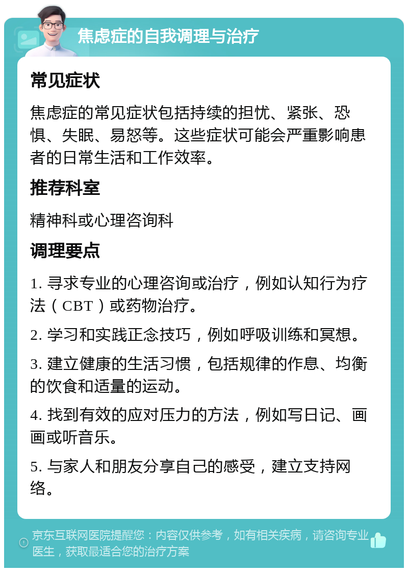 焦虑症的自我调理与治疗 常见症状 焦虑症的常见症状包括持续的担忧、紧张、恐惧、失眠、易怒等。这些症状可能会严重影响患者的日常生活和工作效率。 推荐科室 精神科或心理咨询科 调理要点 1. 寻求专业的心理咨询或治疗，例如认知行为疗法（CBT）或药物治疗。 2. 学习和实践正念技巧，例如呼吸训练和冥想。 3. 建立健康的生活习惯，包括规律的作息、均衡的饮食和适量的运动。 4. 找到有效的应对压力的方法，例如写日记、画画或听音乐。 5. 与家人和朋友分享自己的感受，建立支持网络。