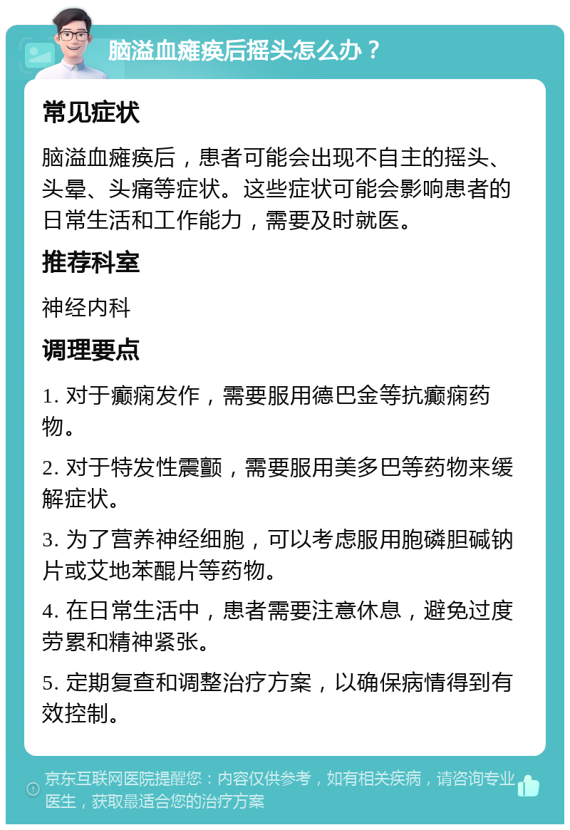 脑溢血瘫痪后摇头怎么办？ 常见症状 脑溢血瘫痪后，患者可能会出现不自主的摇头、头晕、头痛等症状。这些症状可能会影响患者的日常生活和工作能力，需要及时就医。 推荐科室 神经内科 调理要点 1. 对于癫痫发作，需要服用德巴金等抗癫痫药物。 2. 对于特发性震颤，需要服用美多巴等药物来缓解症状。 3. 为了营养神经细胞，可以考虑服用胞磷胆碱钠片或艾地苯醌片等药物。 4. 在日常生活中，患者需要注意休息，避免过度劳累和精神紧张。 5. 定期复查和调整治疗方案，以确保病情得到有效控制。