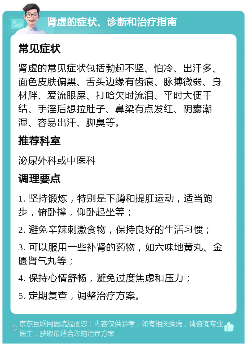 肾虚的症状、诊断和治疗指南 常见症状 肾虚的常见症状包括勃起不坚、怕冷、出汗多、面色皮肤偏黑、舌头边缘有齿痕、脉搏微弱、身材胖、爱流眼屎、打哈欠时流泪、平时大便干结、手淫后想拉肚子、鼻梁有点发红、阴囊潮湿、容易出汗、脚臭等。 推荐科室 泌尿外科或中医科 调理要点 1. 坚持锻炼，特别是下蹲和提肛运动，适当跑步，俯卧撑，仰卧起坐等； 2. 避免辛辣刺激食物，保持良好的生活习惯； 3. 可以服用一些补肾的药物，如六味地黄丸、金匮肾气丸等； 4. 保持心情舒畅，避免过度焦虑和压力； 5. 定期复查，调整治疗方案。