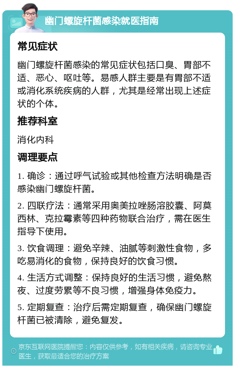 幽门螺旋杆菌感染就医指南 常见症状 幽门螺旋杆菌感染的常见症状包括口臭、胃部不适、恶心、呕吐等。易感人群主要是有胃部不适或消化系统疾病的人群，尤其是经常出现上述症状的个体。 推荐科室 消化内科 调理要点 1. 确诊：通过呼气试验或其他检查方法明确是否感染幽门螺旋杆菌。 2. 四联疗法：通常采用奥美拉唑肠溶胶囊、阿莫西林、克拉霉素等四种药物联合治疗，需在医生指导下使用。 3. 饮食调理：避免辛辣、油腻等刺激性食物，多吃易消化的食物，保持良好的饮食习惯。 4. 生活方式调整：保持良好的生活习惯，避免熬夜、过度劳累等不良习惯，增强身体免疫力。 5. 定期复查：治疗后需定期复查，确保幽门螺旋杆菌已被清除，避免复发。