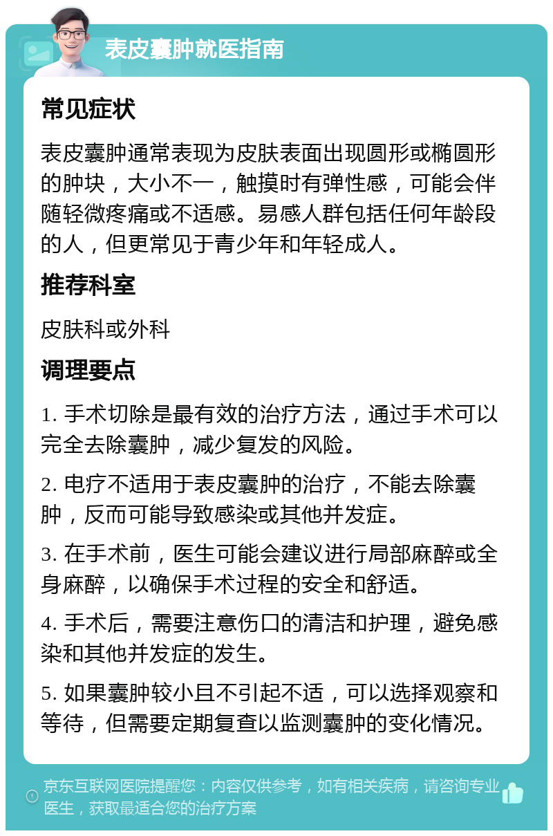 表皮囊肿就医指南 常见症状 表皮囊肿通常表现为皮肤表面出现圆形或椭圆形的肿块，大小不一，触摸时有弹性感，可能会伴随轻微疼痛或不适感。易感人群包括任何年龄段的人，但更常见于青少年和年轻成人。 推荐科室 皮肤科或外科 调理要点 1. 手术切除是最有效的治疗方法，通过手术可以完全去除囊肿，减少复发的风险。 2. 电疗不适用于表皮囊肿的治疗，不能去除囊肿，反而可能导致感染或其他并发症。 3. 在手术前，医生可能会建议进行局部麻醉或全身麻醉，以确保手术过程的安全和舒适。 4. 手术后，需要注意伤口的清洁和护理，避免感染和其他并发症的发生。 5. 如果囊肿较小且不引起不适，可以选择观察和等待，但需要定期复查以监测囊肿的变化情况。