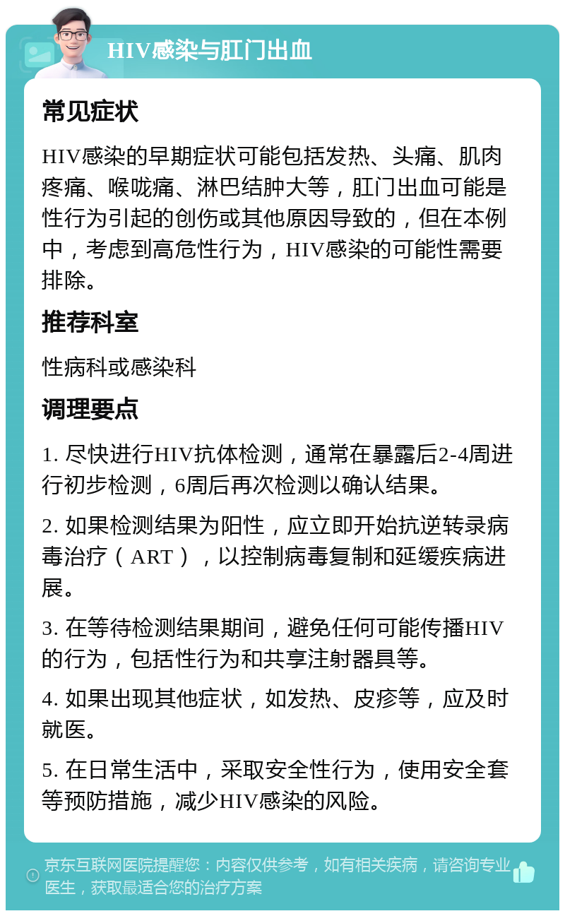 HIV感染与肛门出血 常见症状 HIV感染的早期症状可能包括发热、头痛、肌肉疼痛、喉咙痛、淋巴结肿大等，肛门出血可能是性行为引起的创伤或其他原因导致的，但在本例中，考虑到高危性行为，HIV感染的可能性需要排除。 推荐科室 性病科或感染科 调理要点 1. 尽快进行HIV抗体检测，通常在暴露后2-4周进行初步检测，6周后再次检测以确认结果。 2. 如果检测结果为阳性，应立即开始抗逆转录病毒治疗（ART），以控制病毒复制和延缓疾病进展。 3. 在等待检测结果期间，避免任何可能传播HIV的行为，包括性行为和共享注射器具等。 4. 如果出现其他症状，如发热、皮疹等，应及时就医。 5. 在日常生活中，采取安全性行为，使用安全套等预防措施，减少HIV感染的风险。