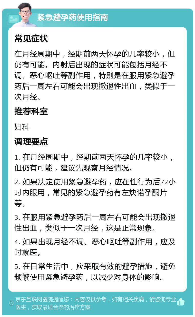 紧急避孕药使用指南 常见症状 在月经周期中，经期前两天怀孕的几率较小，但仍有可能。内射后出现的症状可能包括月经不调、恶心呕吐等副作用，特别是在服用紧急避孕药后一周左右可能会出现撤退性出血，类似于一次月经。 推荐科室 妇科 调理要点 1. 在月经周期中，经期前两天怀孕的几率较小，但仍有可能，建议先观察月经情况。 2. 如果决定使用紧急避孕药，应在性行为后72小时内服用，常见的紧急避孕药有左炔诺孕酮片等。 3. 在服用紧急避孕药后一周左右可能会出现撤退性出血，类似于一次月经，这是正常现象。 4. 如果出现月经不调、恶心呕吐等副作用，应及时就医。 5. 在日常生活中，应采取有效的避孕措施，避免频繁使用紧急避孕药，以减少对身体的影响。