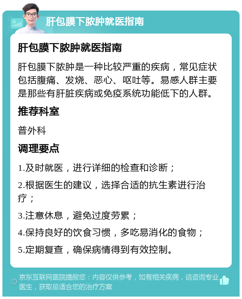 肝包膜下脓肿就医指南 肝包膜下脓肿就医指南 肝包膜下脓肿是一种比较严重的疾病，常见症状包括腹痛、发烧、恶心、呕吐等。易感人群主要是那些有肝脏疾病或免疫系统功能低下的人群。 推荐科室 普外科 调理要点 1.及时就医，进行详细的检查和诊断； 2.根据医生的建议，选择合适的抗生素进行治疗； 3.注意休息，避免过度劳累； 4.保持良好的饮食习惯，多吃易消化的食物； 5.定期复查，确保病情得到有效控制。