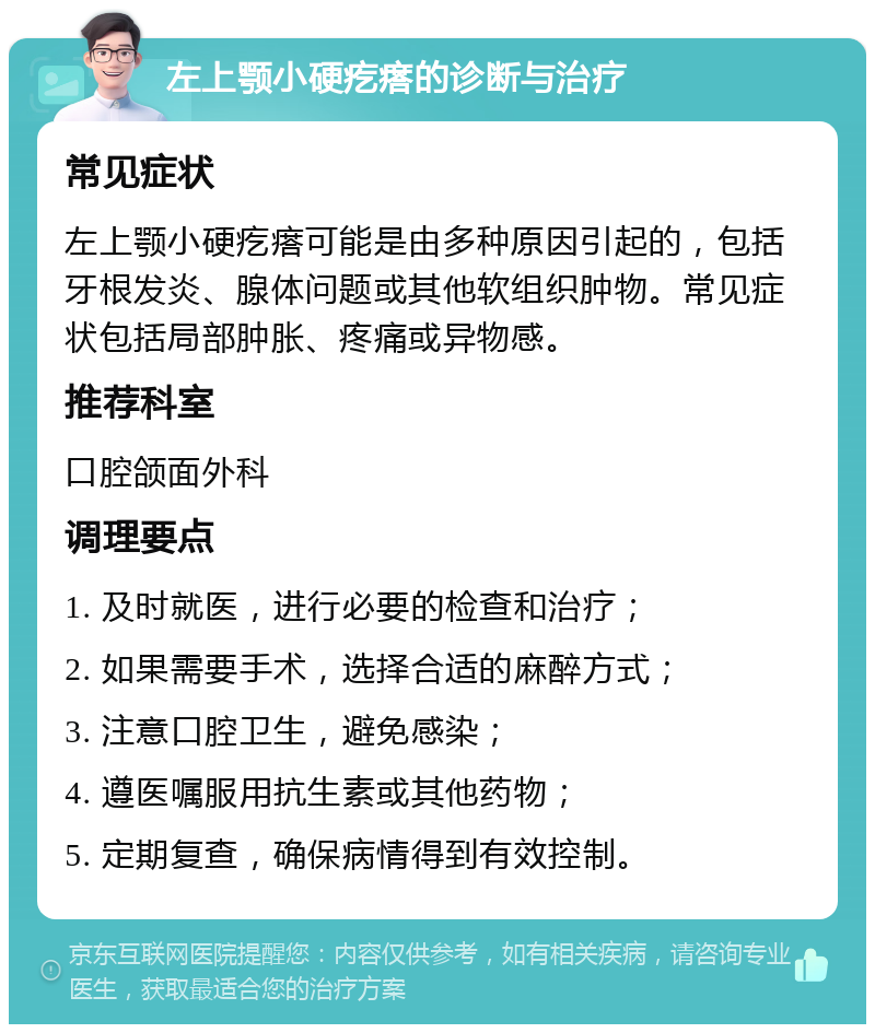 左上颚小硬疙瘩的诊断与治疗 常见症状 左上颚小硬疙瘩可能是由多种原因引起的，包括牙根发炎、腺体问题或其他软组织肿物。常见症状包括局部肿胀、疼痛或异物感。 推荐科室 口腔颌面外科 调理要点 1. 及时就医，进行必要的检查和治疗； 2. 如果需要手术，选择合适的麻醉方式； 3. 注意口腔卫生，避免感染； 4. 遵医嘱服用抗生素或其他药物； 5. 定期复查，确保病情得到有效控制。