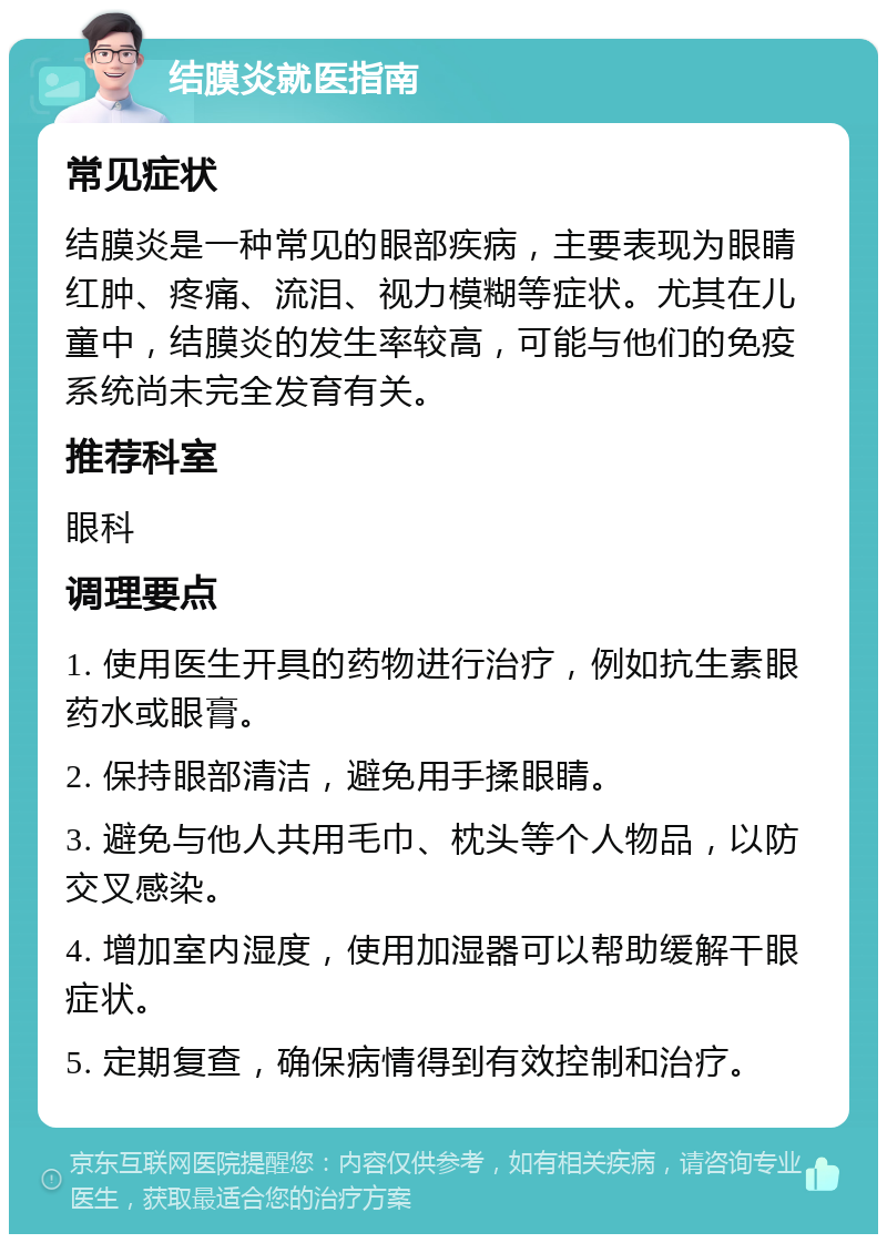 结膜炎就医指南 常见症状 结膜炎是一种常见的眼部疾病，主要表现为眼睛红肿、疼痛、流泪、视力模糊等症状。尤其在儿童中，结膜炎的发生率较高，可能与他们的免疫系统尚未完全发育有关。 推荐科室 眼科 调理要点 1. 使用医生开具的药物进行治疗，例如抗生素眼药水或眼膏。 2. 保持眼部清洁，避免用手揉眼睛。 3. 避免与他人共用毛巾、枕头等个人物品，以防交叉感染。 4. 增加室内湿度，使用加湿器可以帮助缓解干眼症状。 5. 定期复查，确保病情得到有效控制和治疗。