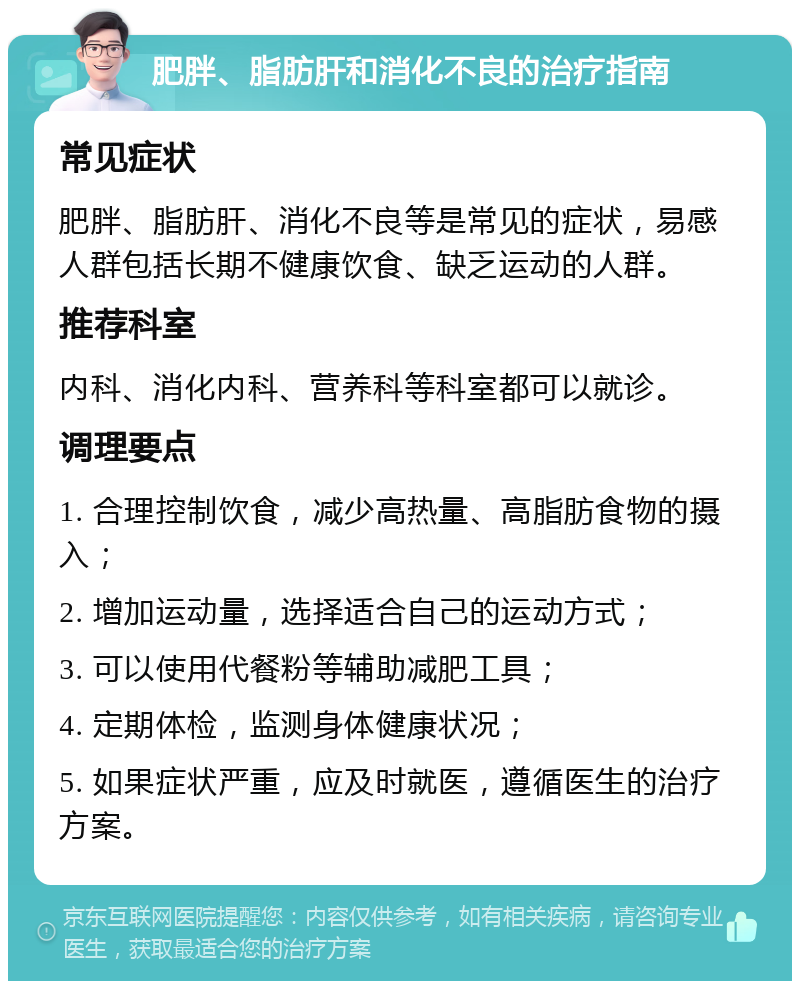 肥胖、脂肪肝和消化不良的治疗指南 常见症状 肥胖、脂肪肝、消化不良等是常见的症状，易感人群包括长期不健康饮食、缺乏运动的人群。 推荐科室 内科、消化内科、营养科等科室都可以就诊。 调理要点 1. 合理控制饮食，减少高热量、高脂肪食物的摄入； 2. 增加运动量，选择适合自己的运动方式； 3. 可以使用代餐粉等辅助减肥工具； 4. 定期体检，监测身体健康状况； 5. 如果症状严重，应及时就医，遵循医生的治疗方案。