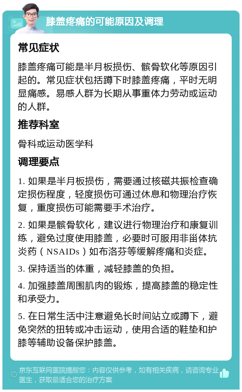 膝盖疼痛的可能原因及调理 常见症状 膝盖疼痛可能是半月板损伤、髌骨软化等原因引起的。常见症状包括蹲下时膝盖疼痛，平时无明显痛感。易感人群为长期从事重体力劳动或运动的人群。 推荐科室 骨科或运动医学科 调理要点 1. 如果是半月板损伤，需要通过核磁共振检查确定损伤程度，轻度损伤可通过休息和物理治疗恢复，重度损伤可能需要手术治疗。 2. 如果是髌骨软化，建议进行物理治疗和康复训练，避免过度使用膝盖，必要时可服用非甾体抗炎药（NSAIDs）如布洛芬等缓解疼痛和炎症。 3. 保持适当的体重，减轻膝盖的负担。 4. 加强膝盖周围肌肉的锻炼，提高膝盖的稳定性和承受力。 5. 在日常生活中注意避免长时间站立或蹲下，避免突然的扭转或冲击运动，使用合适的鞋垫和护膝等辅助设备保护膝盖。