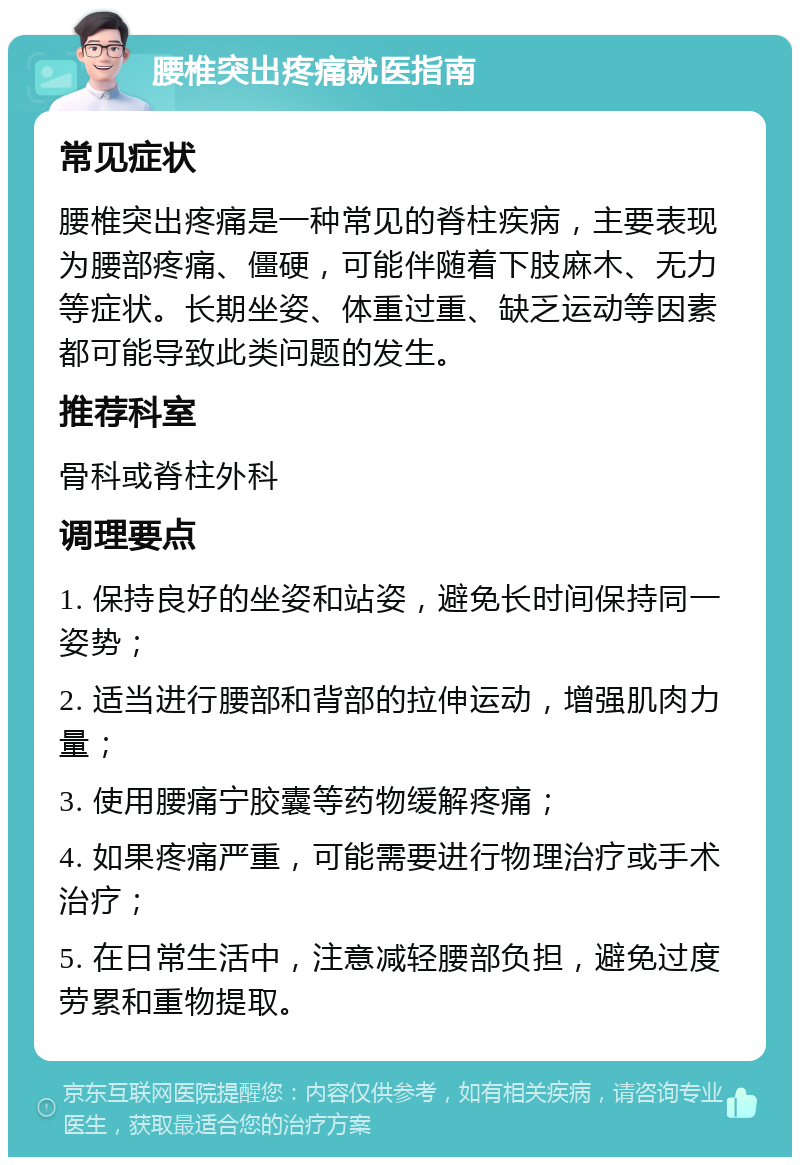 腰椎突出疼痛就医指南 常见症状 腰椎突出疼痛是一种常见的脊柱疾病，主要表现为腰部疼痛、僵硬，可能伴随着下肢麻木、无力等症状。长期坐姿、体重过重、缺乏运动等因素都可能导致此类问题的发生。 推荐科室 骨科或脊柱外科 调理要点 1. 保持良好的坐姿和站姿，避免长时间保持同一姿势； 2. 适当进行腰部和背部的拉伸运动，增强肌肉力量； 3. 使用腰痛宁胶囊等药物缓解疼痛； 4. 如果疼痛严重，可能需要进行物理治疗或手术治疗； 5. 在日常生活中，注意减轻腰部负担，避免过度劳累和重物提取。