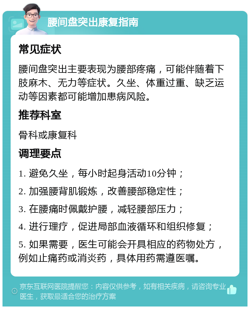 腰间盘突出康复指南 常见症状 腰间盘突出主要表现为腰部疼痛，可能伴随着下肢麻木、无力等症状。久坐、体重过重、缺乏运动等因素都可能增加患病风险。 推荐科室 骨科或康复科 调理要点 1. 避免久坐，每小时起身活动10分钟； 2. 加强腰背肌锻炼，改善腰部稳定性； 3. 在腰痛时佩戴护腰，减轻腰部压力； 4. 进行理疗，促进局部血液循环和组织修复； 5. 如果需要，医生可能会开具相应的药物处方，例如止痛药或消炎药，具体用药需遵医嘱。