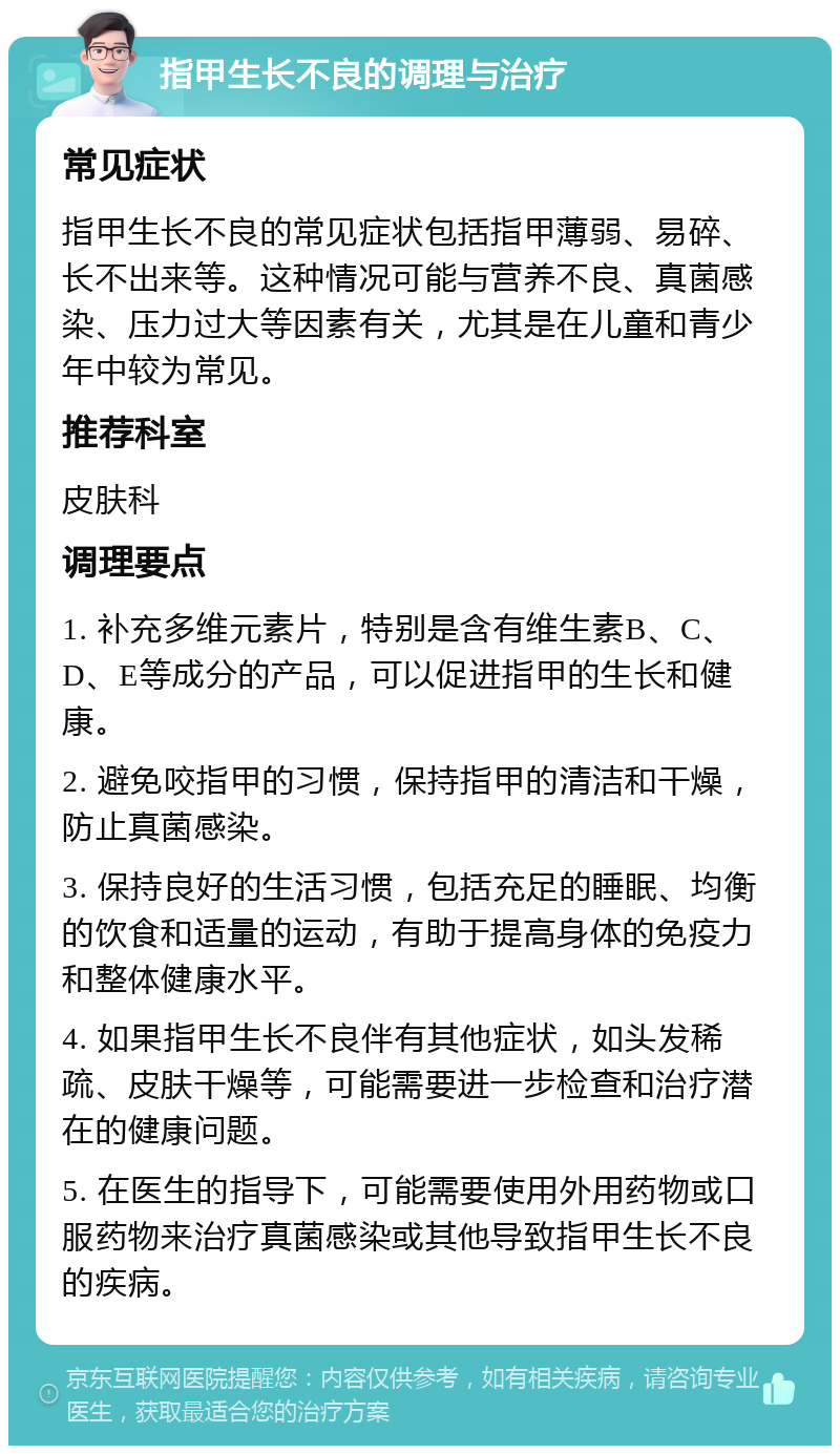 指甲生长不良的调理与治疗 常见症状 指甲生长不良的常见症状包括指甲薄弱、易碎、长不出来等。这种情况可能与营养不良、真菌感染、压力过大等因素有关，尤其是在儿童和青少年中较为常见。 推荐科室 皮肤科 调理要点 1. 补充多维元素片，特别是含有维生素B、C、D、E等成分的产品，可以促进指甲的生长和健康。 2. 避免咬指甲的习惯，保持指甲的清洁和干燥，防止真菌感染。 3. 保持良好的生活习惯，包括充足的睡眠、均衡的饮食和适量的运动，有助于提高身体的免疫力和整体健康水平。 4. 如果指甲生长不良伴有其他症状，如头发稀疏、皮肤干燥等，可能需要进一步检查和治疗潜在的健康问题。 5. 在医生的指导下，可能需要使用外用药物或口服药物来治疗真菌感染或其他导致指甲生长不良的疾病。