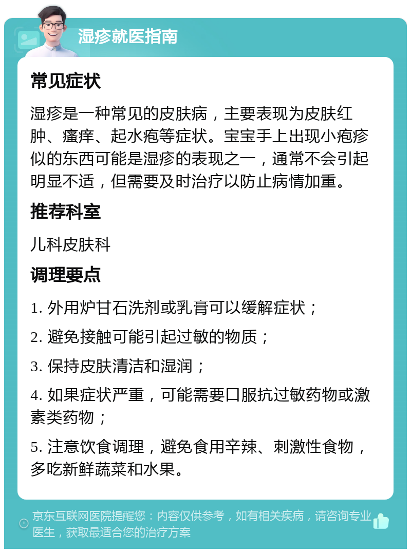 湿疹就医指南 常见症状 湿疹是一种常见的皮肤病，主要表现为皮肤红肿、瘙痒、起水疱等症状。宝宝手上出现小疱疹似的东西可能是湿疹的表现之一，通常不会引起明显不适，但需要及时治疗以防止病情加重。 推荐科室 儿科皮肤科 调理要点 1. 外用炉甘石洗剂或乳膏可以缓解症状； 2. 避免接触可能引起过敏的物质； 3. 保持皮肤清洁和湿润； 4. 如果症状严重，可能需要口服抗过敏药物或激素类药物； 5. 注意饮食调理，避免食用辛辣、刺激性食物，多吃新鲜蔬菜和水果。