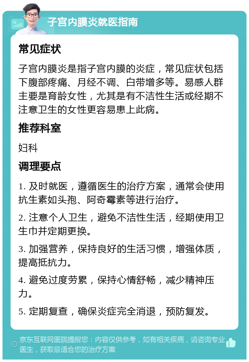 子宫内膜炎就医指南 常见症状 子宫内膜炎是指子宫内膜的炎症，常见症状包括下腹部疼痛、月经不调、白带增多等。易感人群主要是育龄女性，尤其是有不洁性生活或经期不注意卫生的女性更容易患上此病。 推荐科室 妇科 调理要点 1. 及时就医，遵循医生的治疗方案，通常会使用抗生素如头孢、阿奇霉素等进行治疗。 2. 注意个人卫生，避免不洁性生活，经期使用卫生巾并定期更换。 3. 加强营养，保持良好的生活习惯，增强体质，提高抵抗力。 4. 避免过度劳累，保持心情舒畅，减少精神压力。 5. 定期复查，确保炎症完全消退，预防复发。