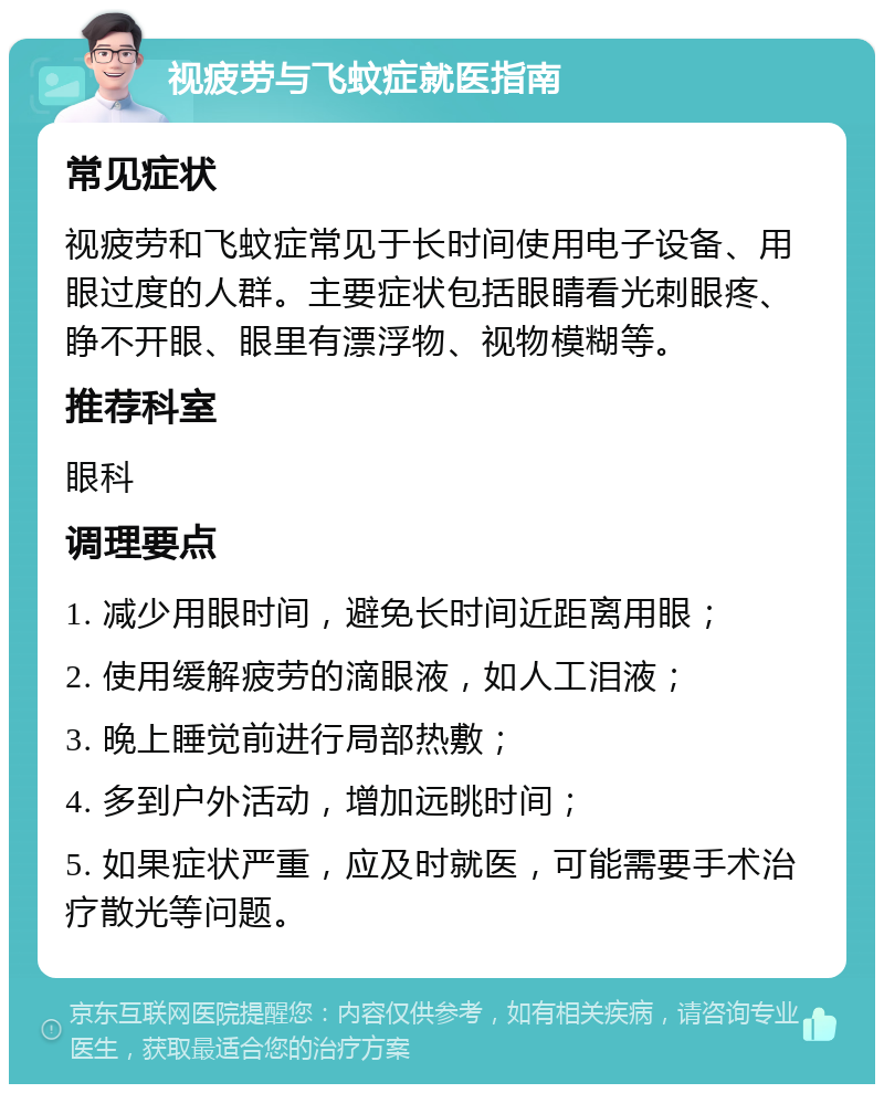 视疲劳与飞蚊症就医指南 常见症状 视疲劳和飞蚊症常见于长时间使用电子设备、用眼过度的人群。主要症状包括眼睛看光刺眼疼、睁不开眼、眼里有漂浮物、视物模糊等。 推荐科室 眼科 调理要点 1. 减少用眼时间，避免长时间近距离用眼； 2. 使用缓解疲劳的滴眼液，如人工泪液； 3. 晚上睡觉前进行局部热敷； 4. 多到户外活动，增加远眺时间； 5. 如果症状严重，应及时就医，可能需要手术治疗散光等问题。