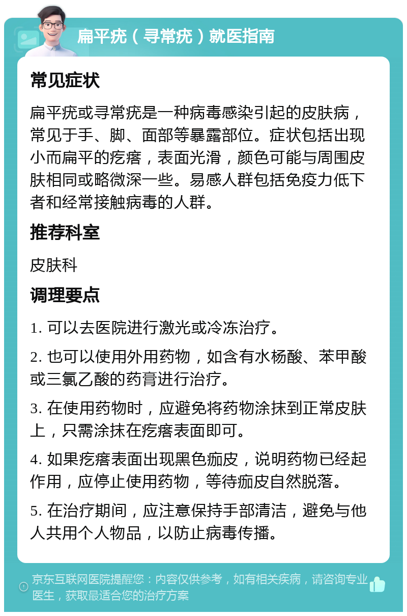 扁平疣（寻常疣）就医指南 常见症状 扁平疣或寻常疣是一种病毒感染引起的皮肤病，常见于手、脚、面部等暴露部位。症状包括出现小而扁平的疙瘩，表面光滑，颜色可能与周围皮肤相同或略微深一些。易感人群包括免疫力低下者和经常接触病毒的人群。 推荐科室 皮肤科 调理要点 1. 可以去医院进行激光或冷冻治疗。 2. 也可以使用外用药物，如含有水杨酸、苯甲酸或三氯乙酸的药膏进行治疗。 3. 在使用药物时，应避免将药物涂抹到正常皮肤上，只需涂抹在疙瘩表面即可。 4. 如果疙瘩表面出现黑色痂皮，说明药物已经起作用，应停止使用药物，等待痂皮自然脱落。 5. 在治疗期间，应注意保持手部清洁，避免与他人共用个人物品，以防止病毒传播。