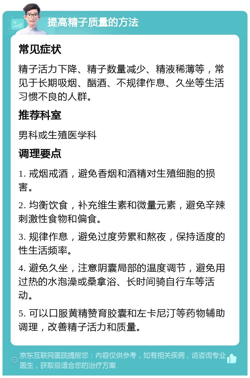 提高精子质量的方法 常见症状 精子活力下降、精子数量减少、精液稀薄等，常见于长期吸烟、酗酒、不规律作息、久坐等生活习惯不良的人群。 推荐科室 男科或生殖医学科 调理要点 1. 戒烟戒酒，避免香烟和酒精对生殖细胞的损害。 2. 均衡饮食，补充维生素和微量元素，避免辛辣刺激性食物和偏食。 3. 规律作息，避免过度劳累和熬夜，保持适度的性生活频率。 4. 避免久坐，注意阴囊局部的温度调节，避免用过热的水泡澡或桑拿浴、长时间骑自行车等活动。 5. 可以口服黄精赞育胶囊和左卡尼汀等药物辅助调理，改善精子活力和质量。