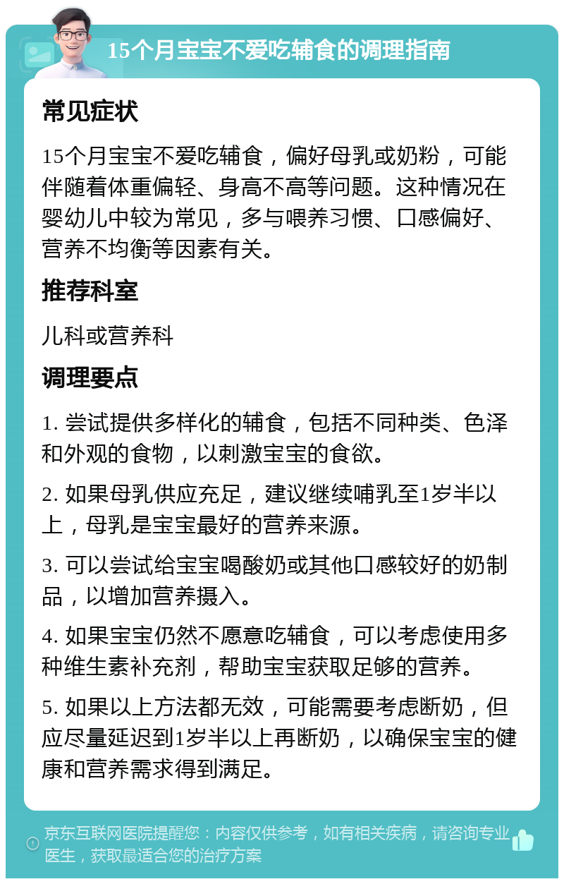 15个月宝宝不爱吃辅食的调理指南 常见症状 15个月宝宝不爱吃辅食，偏好母乳或奶粉，可能伴随着体重偏轻、身高不高等问题。这种情况在婴幼儿中较为常见，多与喂养习惯、口感偏好、营养不均衡等因素有关。 推荐科室 儿科或营养科 调理要点 1. 尝试提供多样化的辅食，包括不同种类、色泽和外观的食物，以刺激宝宝的食欲。 2. 如果母乳供应充足，建议继续哺乳至1岁半以上，母乳是宝宝最好的营养来源。 3. 可以尝试给宝宝喝酸奶或其他口感较好的奶制品，以增加营养摄入。 4. 如果宝宝仍然不愿意吃辅食，可以考虑使用多种维生素补充剂，帮助宝宝获取足够的营养。 5. 如果以上方法都无效，可能需要考虑断奶，但应尽量延迟到1岁半以上再断奶，以确保宝宝的健康和营养需求得到满足。