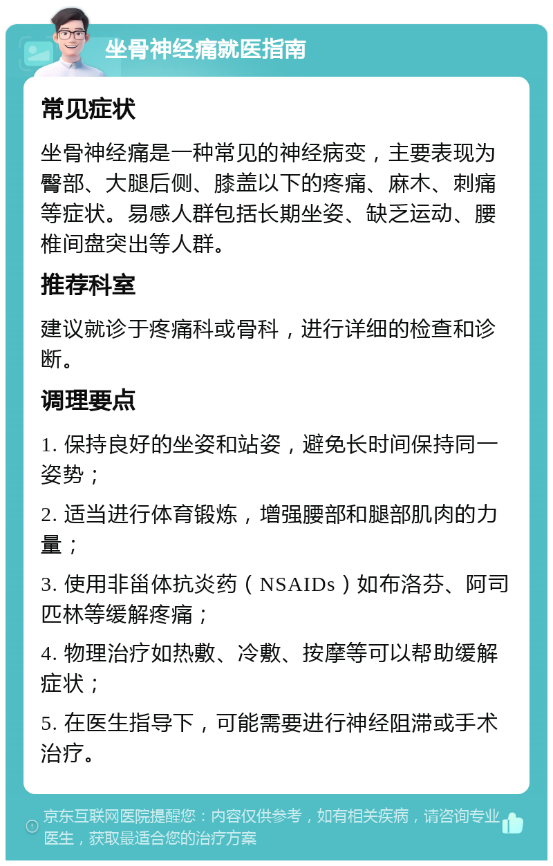 坐骨神经痛就医指南 常见症状 坐骨神经痛是一种常见的神经病变，主要表现为臀部、大腿后侧、膝盖以下的疼痛、麻木、刺痛等症状。易感人群包括长期坐姿、缺乏运动、腰椎间盘突出等人群。 推荐科室 建议就诊于疼痛科或骨科，进行详细的检查和诊断。 调理要点 1. 保持良好的坐姿和站姿，避免长时间保持同一姿势； 2. 适当进行体育锻炼，增强腰部和腿部肌肉的力量； 3. 使用非甾体抗炎药（NSAIDs）如布洛芬、阿司匹林等缓解疼痛； 4. 物理治疗如热敷、冷敷、按摩等可以帮助缓解症状； 5. 在医生指导下，可能需要进行神经阻滞或手术治疗。