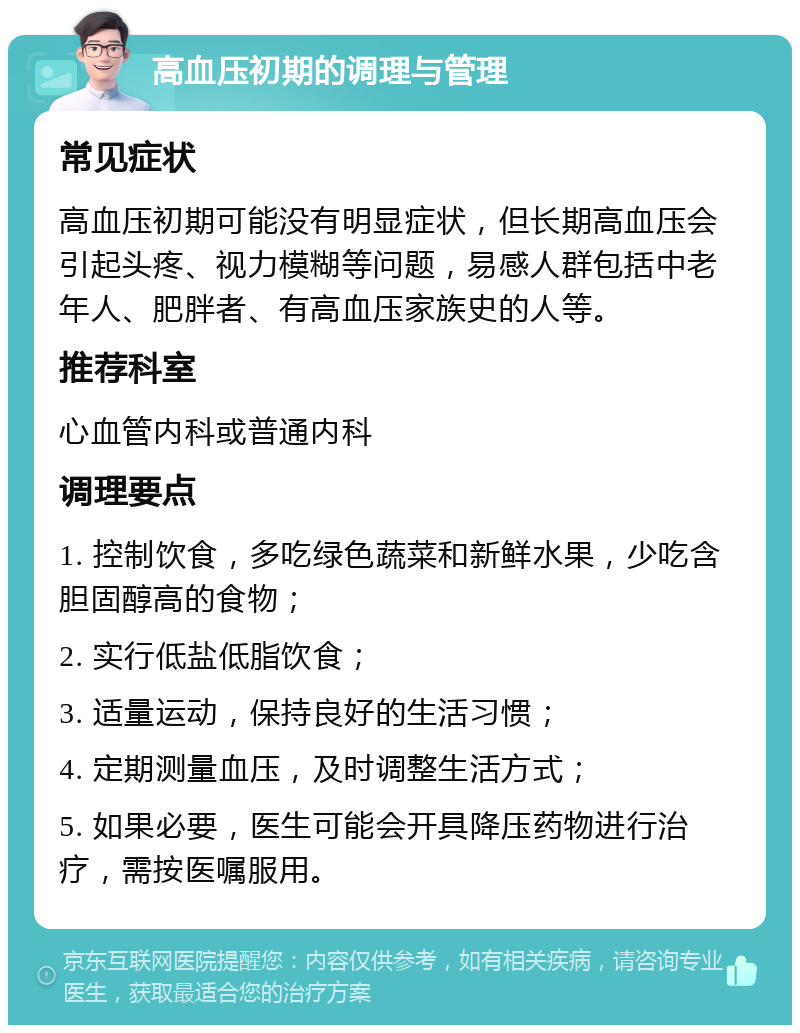 高血压初期的调理与管理 常见症状 高血压初期可能没有明显症状，但长期高血压会引起头疼、视力模糊等问题，易感人群包括中老年人、肥胖者、有高血压家族史的人等。 推荐科室 心血管内科或普通内科 调理要点 1. 控制饮食，多吃绿色蔬菜和新鲜水果，少吃含胆固醇高的食物； 2. 实行低盐低脂饮食； 3. 适量运动，保持良好的生活习惯； 4. 定期测量血压，及时调整生活方式； 5. 如果必要，医生可能会开具降压药物进行治疗，需按医嘱服用。