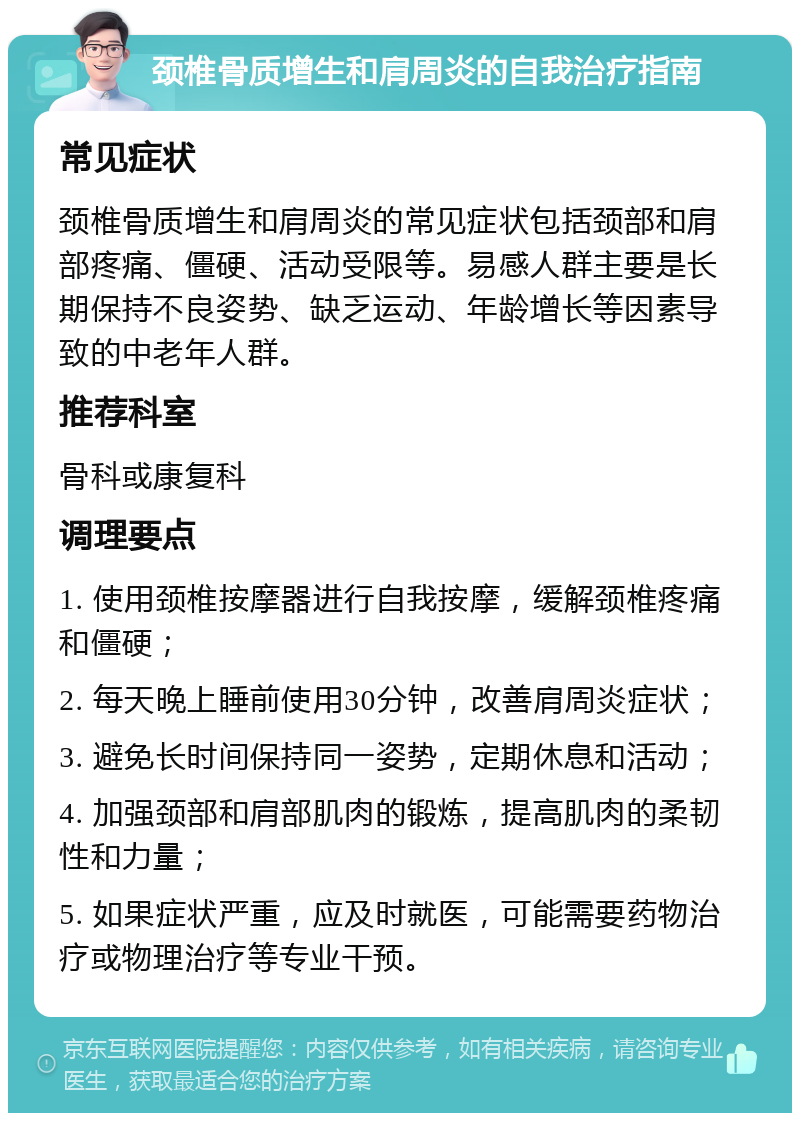 颈椎骨质增生和肩周炎的自我治疗指南 常见症状 颈椎骨质增生和肩周炎的常见症状包括颈部和肩部疼痛、僵硬、活动受限等。易感人群主要是长期保持不良姿势、缺乏运动、年龄增长等因素导致的中老年人群。 推荐科室 骨科或康复科 调理要点 1. 使用颈椎按摩器进行自我按摩，缓解颈椎疼痛和僵硬； 2. 每天晚上睡前使用30分钟，改善肩周炎症状； 3. 避免长时间保持同一姿势，定期休息和活动； 4. 加强颈部和肩部肌肉的锻炼，提高肌肉的柔韧性和力量； 5. 如果症状严重，应及时就医，可能需要药物治疗或物理治疗等专业干预。