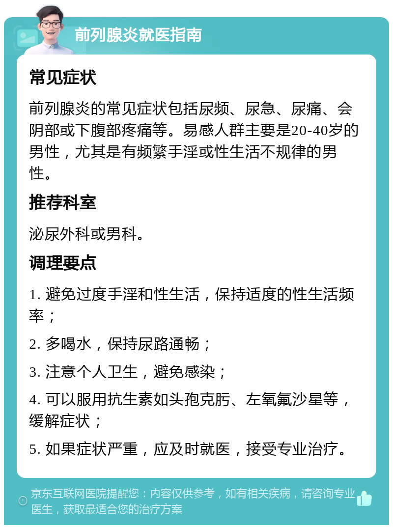 前列腺炎就医指南 常见症状 前列腺炎的常见症状包括尿频、尿急、尿痛、会阴部或下腹部疼痛等。易感人群主要是20-40岁的男性，尤其是有频繁手淫或性生活不规律的男性。 推荐科室 泌尿外科或男科。 调理要点 1. 避免过度手淫和性生活，保持适度的性生活频率； 2. 多喝水，保持尿路通畅； 3. 注意个人卫生，避免感染； 4. 可以服用抗生素如头孢克肟、左氧氟沙星等，缓解症状； 5. 如果症状严重，应及时就医，接受专业治疗。