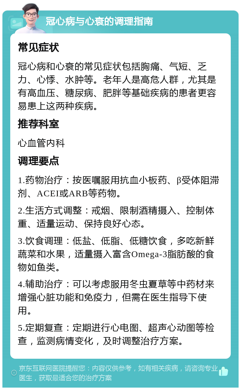 冠心病与心衰的调理指南 常见症状 冠心病和心衰的常见症状包括胸痛、气短、乏力、心悸、水肿等。老年人是高危人群，尤其是有高血压、糖尿病、肥胖等基础疾病的患者更容易患上这两种疾病。 推荐科室 心血管内科 调理要点 1.药物治疗：按医嘱服用抗血小板药、β受体阻滞剂、ACEI或ARB等药物。 2.生活方式调整：戒烟、限制酒精摄入、控制体重、适量运动、保持良好心态。 3.饮食调理：低盐、低脂、低糖饮食，多吃新鲜蔬菜和水果，适量摄入富含Omega-3脂肪酸的食物如鱼类。 4.辅助治疗：可以考虑服用冬虫夏草等中药材来增强心脏功能和免疫力，但需在医生指导下使用。 5.定期复查：定期进行心电图、超声心动图等检查，监测病情变化，及时调整治疗方案。