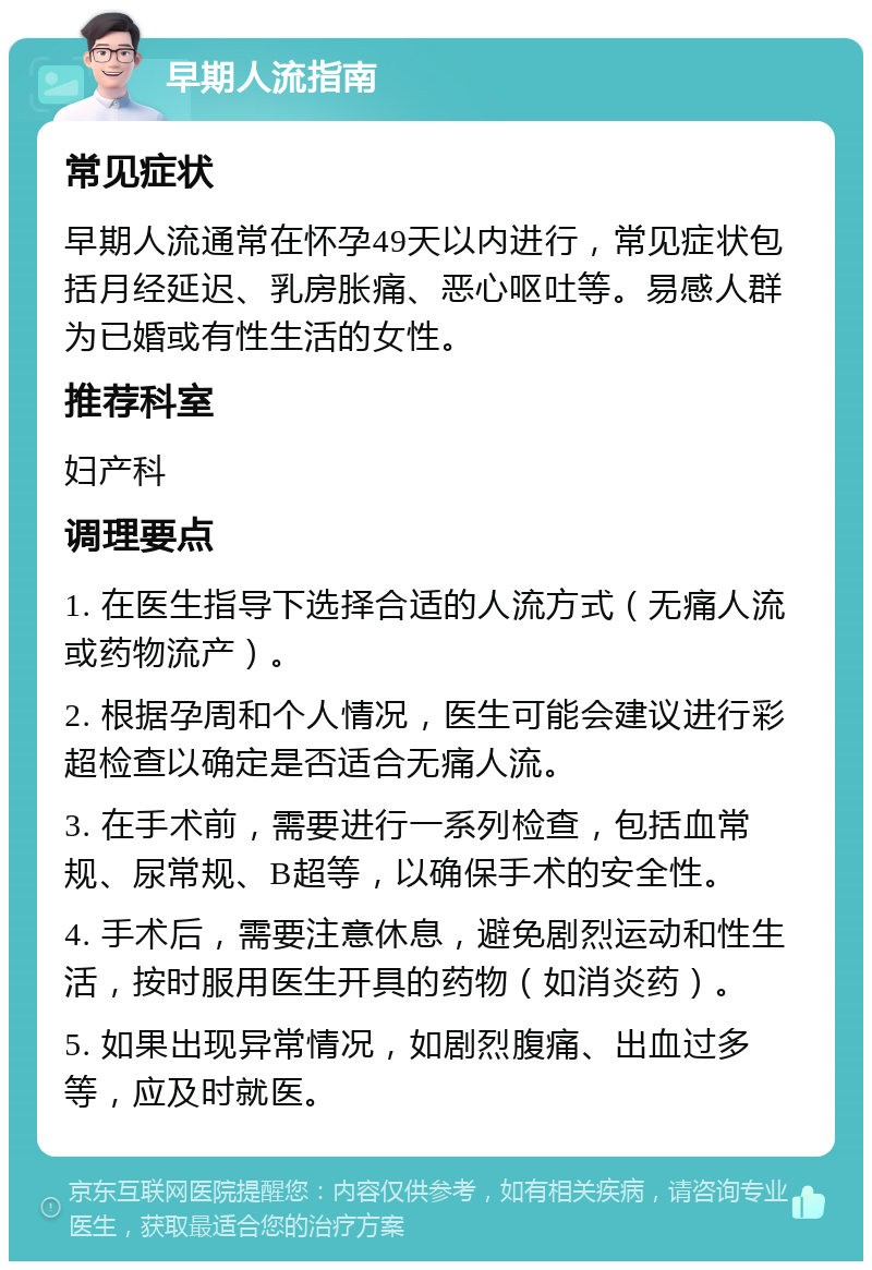 早期人流指南 常见症状 早期人流通常在怀孕49天以内进行，常见症状包括月经延迟、乳房胀痛、恶心呕吐等。易感人群为已婚或有性生活的女性。 推荐科室 妇产科 调理要点 1. 在医生指导下选择合适的人流方式（无痛人流或药物流产）。 2. 根据孕周和个人情况，医生可能会建议进行彩超检查以确定是否适合无痛人流。 3. 在手术前，需要进行一系列检查，包括血常规、尿常规、B超等，以确保手术的安全性。 4. 手术后，需要注意休息，避免剧烈运动和性生活，按时服用医生开具的药物（如消炎药）。 5. 如果出现异常情况，如剧烈腹痛、出血过多等，应及时就医。