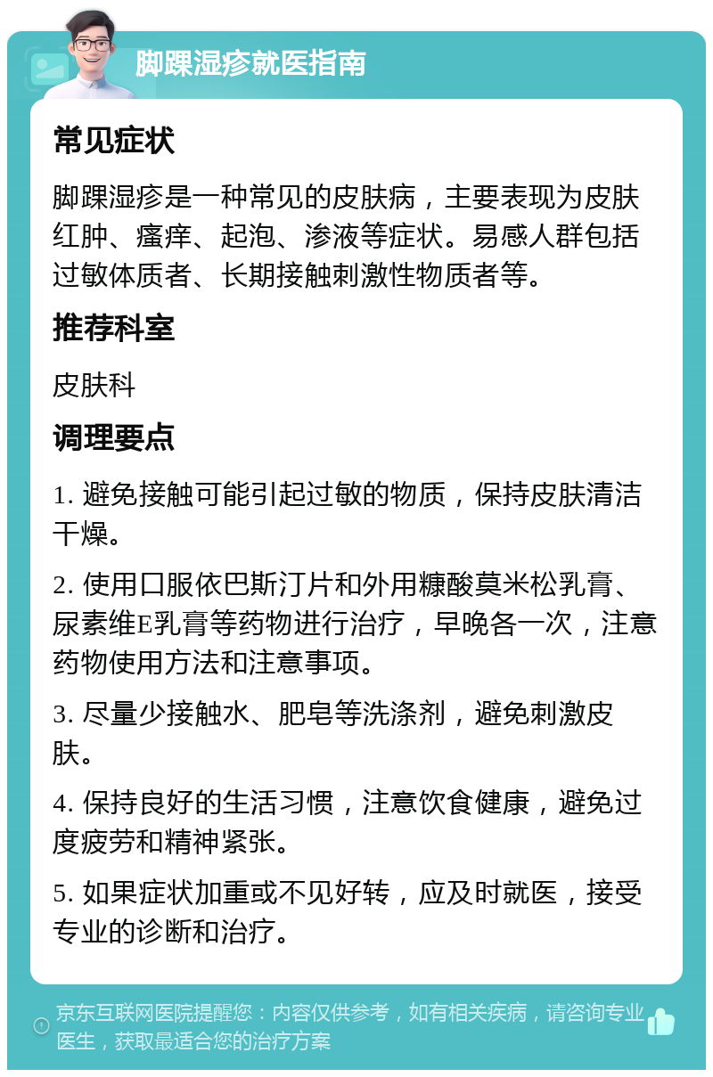 脚踝湿疹就医指南 常见症状 脚踝湿疹是一种常见的皮肤病，主要表现为皮肤红肿、瘙痒、起泡、渗液等症状。易感人群包括过敏体质者、长期接触刺激性物质者等。 推荐科室 皮肤科 调理要点 1. 避免接触可能引起过敏的物质，保持皮肤清洁干燥。 2. 使用口服依巴斯汀片和外用糠酸莫米松乳膏、尿素维E乳膏等药物进行治疗，早晚各一次，注意药物使用方法和注意事项。 3. 尽量少接触水、肥皂等洗涤剂，避免刺激皮肤。 4. 保持良好的生活习惯，注意饮食健康，避免过度疲劳和精神紧张。 5. 如果症状加重或不见好转，应及时就医，接受专业的诊断和治疗。