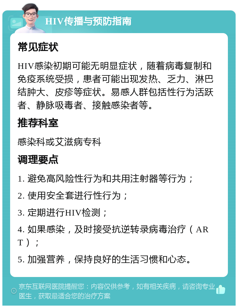 HIV传播与预防指南 常见症状 HIV感染初期可能无明显症状，随着病毒复制和免疫系统受损，患者可能出现发热、乏力、淋巴结肿大、皮疹等症状。易感人群包括性行为活跃者、静脉吸毒者、接触感染者等。 推荐科室 感染科或艾滋病专科 调理要点 1. 避免高风险性行为和共用注射器等行为； 2. 使用安全套进行性行为； 3. 定期进行HIV检测； 4. 如果感染，及时接受抗逆转录病毒治疗（ART）； 5. 加强营养，保持良好的生活习惯和心态。