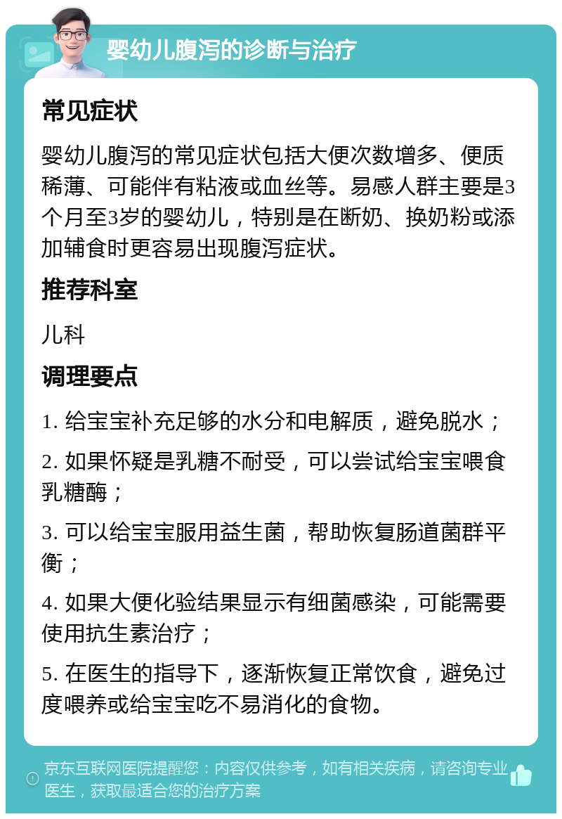 婴幼儿腹泻的诊断与治疗 常见症状 婴幼儿腹泻的常见症状包括大便次数增多、便质稀薄、可能伴有粘液或血丝等。易感人群主要是3个月至3岁的婴幼儿，特别是在断奶、换奶粉或添加辅食时更容易出现腹泻症状。 推荐科室 儿科 调理要点 1. 给宝宝补充足够的水分和电解质，避免脱水； 2. 如果怀疑是乳糖不耐受，可以尝试给宝宝喂食乳糖酶； 3. 可以给宝宝服用益生菌，帮助恢复肠道菌群平衡； 4. 如果大便化验结果显示有细菌感染，可能需要使用抗生素治疗； 5. 在医生的指导下，逐渐恢复正常饮食，避免过度喂养或给宝宝吃不易消化的食物。