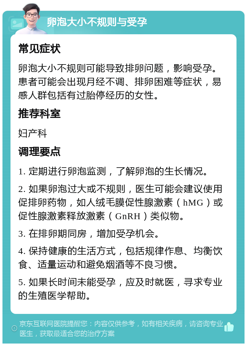 卵泡大小不规则与受孕 常见症状 卵泡大小不规则可能导致排卵问题，影响受孕。患者可能会出现月经不调、排卵困难等症状，易感人群包括有过胎停经历的女性。 推荐科室 妇产科 调理要点 1. 定期进行卵泡监测，了解卵泡的生长情况。 2. 如果卵泡过大或不规则，医生可能会建议使用促排卵药物，如人绒毛膜促性腺激素（hMG）或促性腺激素释放激素（GnRH）类似物。 3. 在排卵期同房，增加受孕机会。 4. 保持健康的生活方式，包括规律作息、均衡饮食、适量运动和避免烟酒等不良习惯。 5. 如果长时间未能受孕，应及时就医，寻求专业的生殖医学帮助。