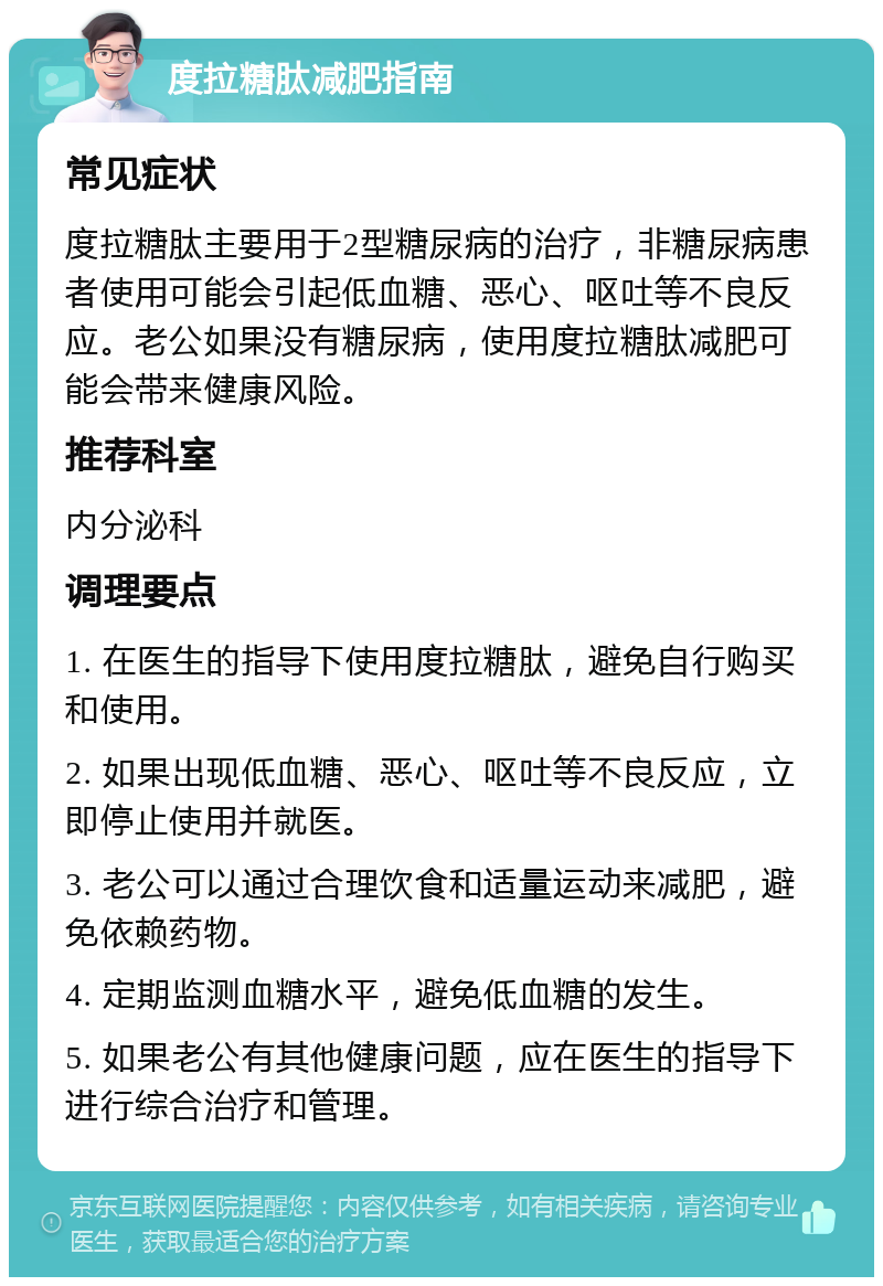 度拉糖肽减肥指南 常见症状 度拉糖肽主要用于2型糖尿病的治疗，非糖尿病患者使用可能会引起低血糖、恶心、呕吐等不良反应。老公如果没有糖尿病，使用度拉糖肽减肥可能会带来健康风险。 推荐科室 内分泌科 调理要点 1. 在医生的指导下使用度拉糖肽，避免自行购买和使用。 2. 如果出现低血糖、恶心、呕吐等不良反应，立即停止使用并就医。 3. 老公可以通过合理饮食和适量运动来减肥，避免依赖药物。 4. 定期监测血糖水平，避免低血糖的发生。 5. 如果老公有其他健康问题，应在医生的指导下进行综合治疗和管理。