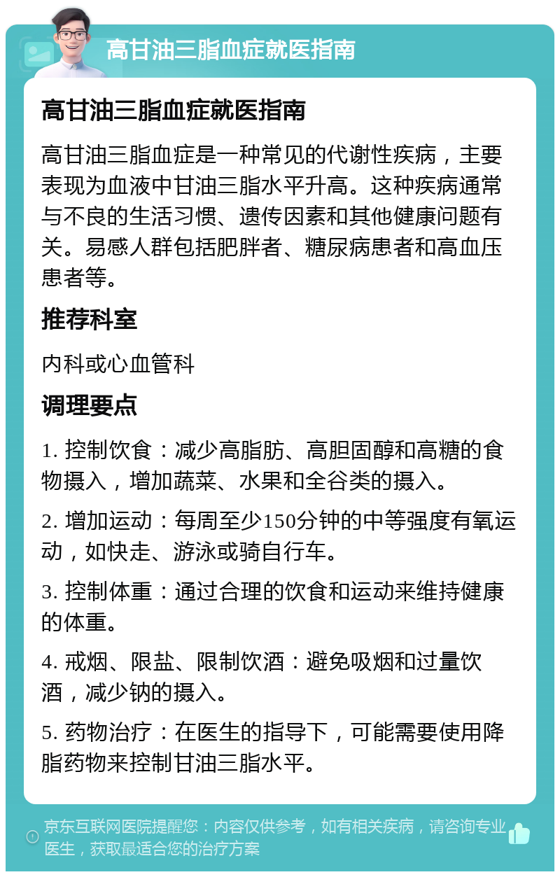 高甘油三脂血症就医指南 高甘油三脂血症就医指南 高甘油三脂血症是一种常见的代谢性疾病，主要表现为血液中甘油三脂水平升高。这种疾病通常与不良的生活习惯、遗传因素和其他健康问题有关。易感人群包括肥胖者、糖尿病患者和高血压患者等。 推荐科室 内科或心血管科 调理要点 1. 控制饮食：减少高脂肪、高胆固醇和高糖的食物摄入，增加蔬菜、水果和全谷类的摄入。 2. 增加运动：每周至少150分钟的中等强度有氧运动，如快走、游泳或骑自行车。 3. 控制体重：通过合理的饮食和运动来维持健康的体重。 4. 戒烟、限盐、限制饮酒：避免吸烟和过量饮酒，减少钠的摄入。 5. 药物治疗：在医生的指导下，可能需要使用降脂药物来控制甘油三脂水平。