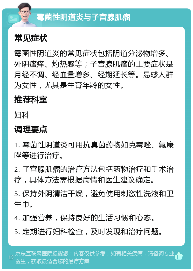 霉菌性阴道炎与子宫腺肌瘤 常见症状 霉菌性阴道炎的常见症状包括阴道分泌物增多、外阴瘙痒、灼热感等；子宫腺肌瘤的主要症状是月经不调、经血量增多、经期延长等。易感人群为女性，尤其是生育年龄的女性。 推荐科室 妇科 调理要点 1. 霉菌性阴道炎可用抗真菌药物如克霉唑、氟康唑等进行治疗。 2. 子宫腺肌瘤的治疗方法包括药物治疗和手术治疗，具体方法需根据病情和医生建议确定。 3. 保持外阴清洁干燥，避免使用刺激性洗液和卫生巾。 4. 加强营养，保持良好的生活习惯和心态。 5. 定期进行妇科检查，及时发现和治疗问题。