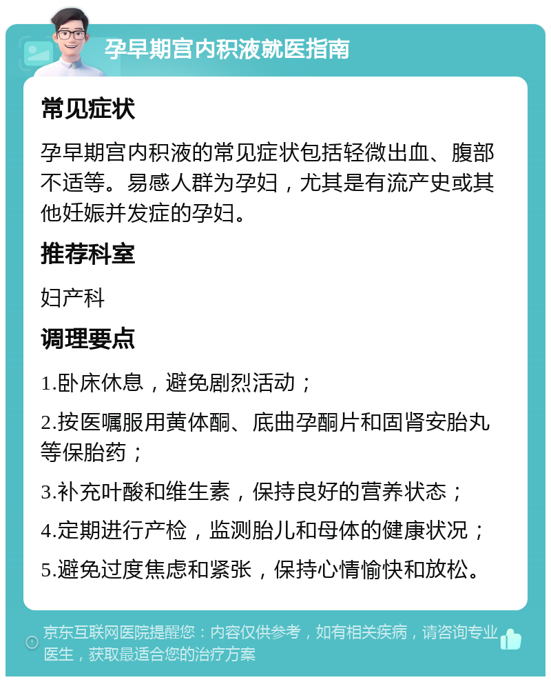 孕早期宫内积液就医指南 常见症状 孕早期宫内积液的常见症状包括轻微出血、腹部不适等。易感人群为孕妇，尤其是有流产史或其他妊娠并发症的孕妇。 推荐科室 妇产科 调理要点 1.卧床休息，避免剧烈活动； 2.按医嘱服用黄体酮、底曲孕酮片和固肾安胎丸等保胎药； 3.补充叶酸和维生素，保持良好的营养状态； 4.定期进行产检，监测胎儿和母体的健康状况； 5.避免过度焦虑和紧张，保持心情愉快和放松。