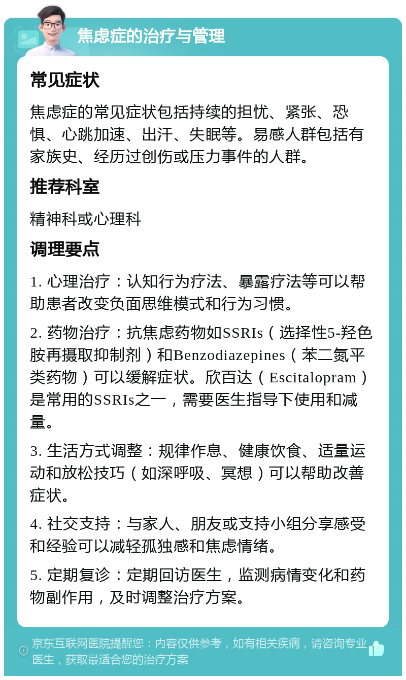 焦虑症的治疗与管理 常见症状 焦虑症的常见症状包括持续的担忧、紧张、恐惧、心跳加速、出汗、失眠等。易感人群包括有家族史、经历过创伤或压力事件的人群。 推荐科室 精神科或心理科 调理要点 1. 心理治疗：认知行为疗法、暴露疗法等可以帮助患者改变负面思维模式和行为习惯。 2. 药物治疗：抗焦虑药物如SSRIs（选择性5-羟色胺再摄取抑制剂）和Benzodiazepines（苯二氮平类药物）可以缓解症状。欣百达（Escitalopram）是常用的SSRIs之一，需要医生指导下使用和减量。 3. 生活方式调整：规律作息、健康饮食、适量运动和放松技巧（如深呼吸、冥想）可以帮助改善症状。 4. 社交支持：与家人、朋友或支持小组分享感受和经验可以减轻孤独感和焦虑情绪。 5. 定期复诊：定期回访医生，监测病情变化和药物副作用，及时调整治疗方案。