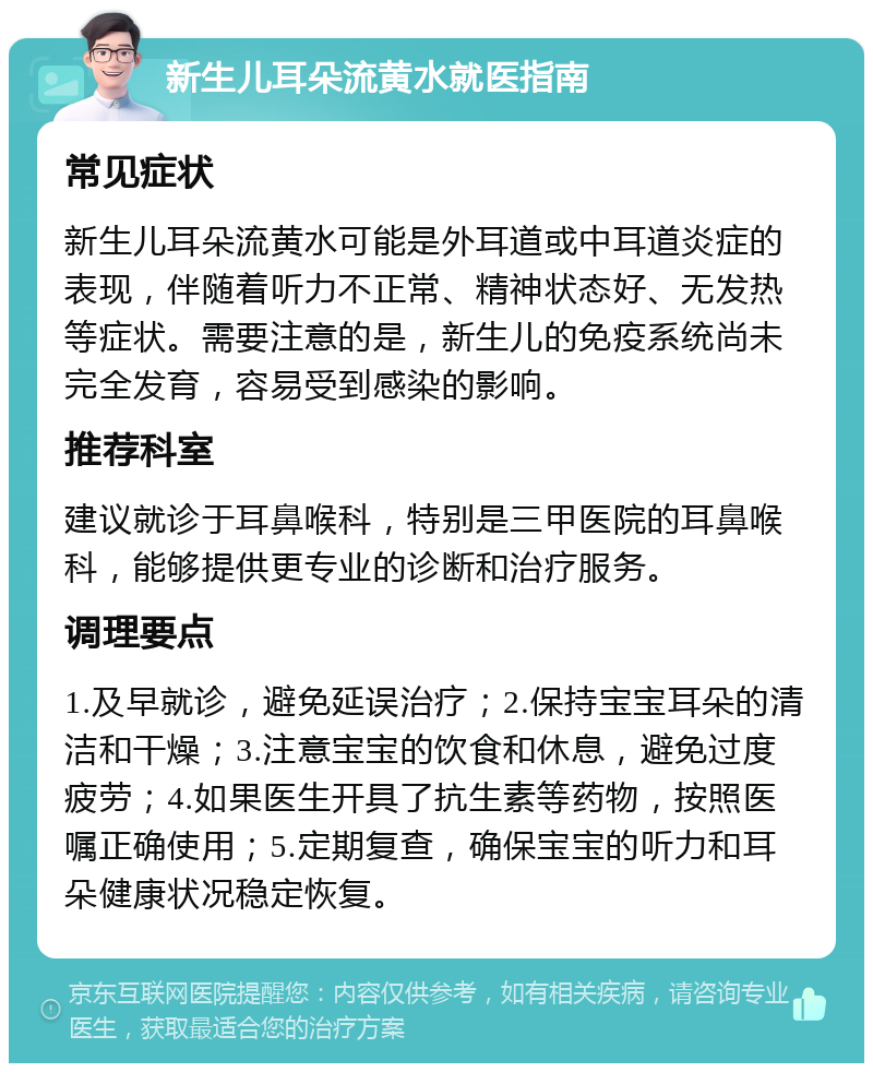 新生儿耳朵流黄水就医指南 常见症状 新生儿耳朵流黄水可能是外耳道或中耳道炎症的表现，伴随着听力不正常、精神状态好、无发热等症状。需要注意的是，新生儿的免疫系统尚未完全发育，容易受到感染的影响。 推荐科室 建议就诊于耳鼻喉科，特别是三甲医院的耳鼻喉科，能够提供更专业的诊断和治疗服务。 调理要点 1.及早就诊，避免延误治疗；2.保持宝宝耳朵的清洁和干燥；3.注意宝宝的饮食和休息，避免过度疲劳；4.如果医生开具了抗生素等药物，按照医嘱正确使用；5.定期复查，确保宝宝的听力和耳朵健康状况稳定恢复。