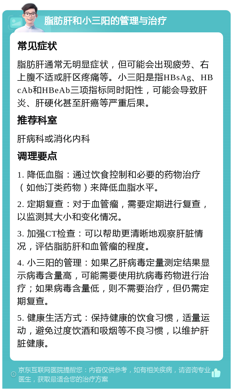 脂肪肝和小三阳的管理与治疗 常见症状 脂肪肝通常无明显症状，但可能会出现疲劳、右上腹不适或肝区疼痛等。小三阳是指HBsAg、HBcAb和HBeAb三项指标同时阳性，可能会导致肝炎、肝硬化甚至肝癌等严重后果。 推荐科室 肝病科或消化内科 调理要点 1. 降低血脂：通过饮食控制和必要的药物治疗（如他汀类药物）来降低血脂水平。 2. 定期复查：对于血管瘤，需要定期进行复查，以监测其大小和变化情况。 3. 加强CT检查：可以帮助更清晰地观察肝脏情况，评估脂肪肝和血管瘤的程度。 4. 小三阳的管理：如果乙肝病毒定量测定结果显示病毒含量高，可能需要使用抗病毒药物进行治疗；如果病毒含量低，则不需要治疗，但仍需定期复查。 5. 健康生活方式：保持健康的饮食习惯，适量运动，避免过度饮酒和吸烟等不良习惯，以维护肝脏健康。