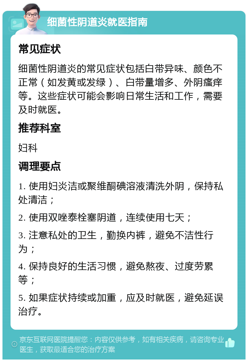 细菌性阴道炎就医指南 常见症状 细菌性阴道炎的常见症状包括白带异味、颜色不正常（如发黄或发绿）、白带量增多、外阴瘙痒等。这些症状可能会影响日常生活和工作，需要及时就医。 推荐科室 妇科 调理要点 1. 使用妇炎洁或聚维酮碘溶液清洗外阴，保持私处清洁； 2. 使用双唑泰栓塞阴道，连续使用七天； 3. 注意私处的卫生，勤换内裤，避免不洁性行为； 4. 保持良好的生活习惯，避免熬夜、过度劳累等； 5. 如果症状持续或加重，应及时就医，避免延误治疗。