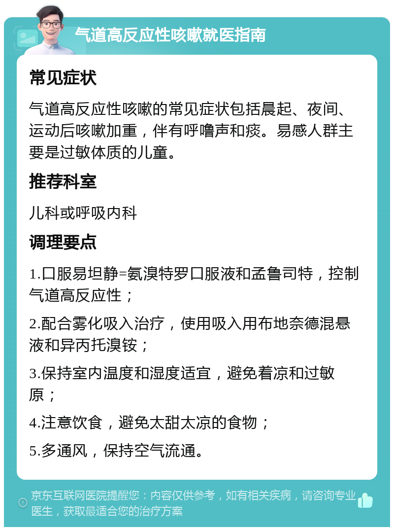 气道高反应性咳嗽就医指南 常见症状 气道高反应性咳嗽的常见症状包括晨起、夜间、运动后咳嗽加重，伴有呼噜声和痰。易感人群主要是过敏体质的儿童。 推荐科室 儿科或呼吸内科 调理要点 1.口服易坦静=氨溴特罗口服液和孟鲁司特，控制气道高反应性； 2.配合雾化吸入治疗，使用吸入用布地奈德混悬液和异丙托溴铵； 3.保持室内温度和湿度适宜，避免着凉和过敏原； 4.注意饮食，避免太甜太凉的食物； 5.多通风，保持空气流通。