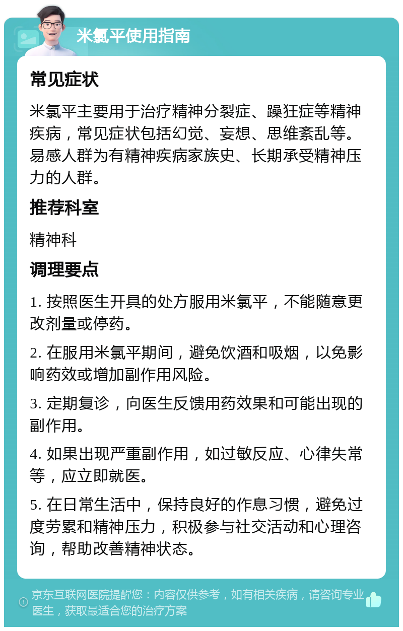 米氯平使用指南 常见症状 米氯平主要用于治疗精神分裂症、躁狂症等精神疾病，常见症状包括幻觉、妄想、思维紊乱等。易感人群为有精神疾病家族史、长期承受精神压力的人群。 推荐科室 精神科 调理要点 1. 按照医生开具的处方服用米氯平，不能随意更改剂量或停药。 2. 在服用米氯平期间，避免饮酒和吸烟，以免影响药效或增加副作用风险。 3. 定期复诊，向医生反馈用药效果和可能出现的副作用。 4. 如果出现严重副作用，如过敏反应、心律失常等，应立即就医。 5. 在日常生活中，保持良好的作息习惯，避免过度劳累和精神压力，积极参与社交活动和心理咨询，帮助改善精神状态。