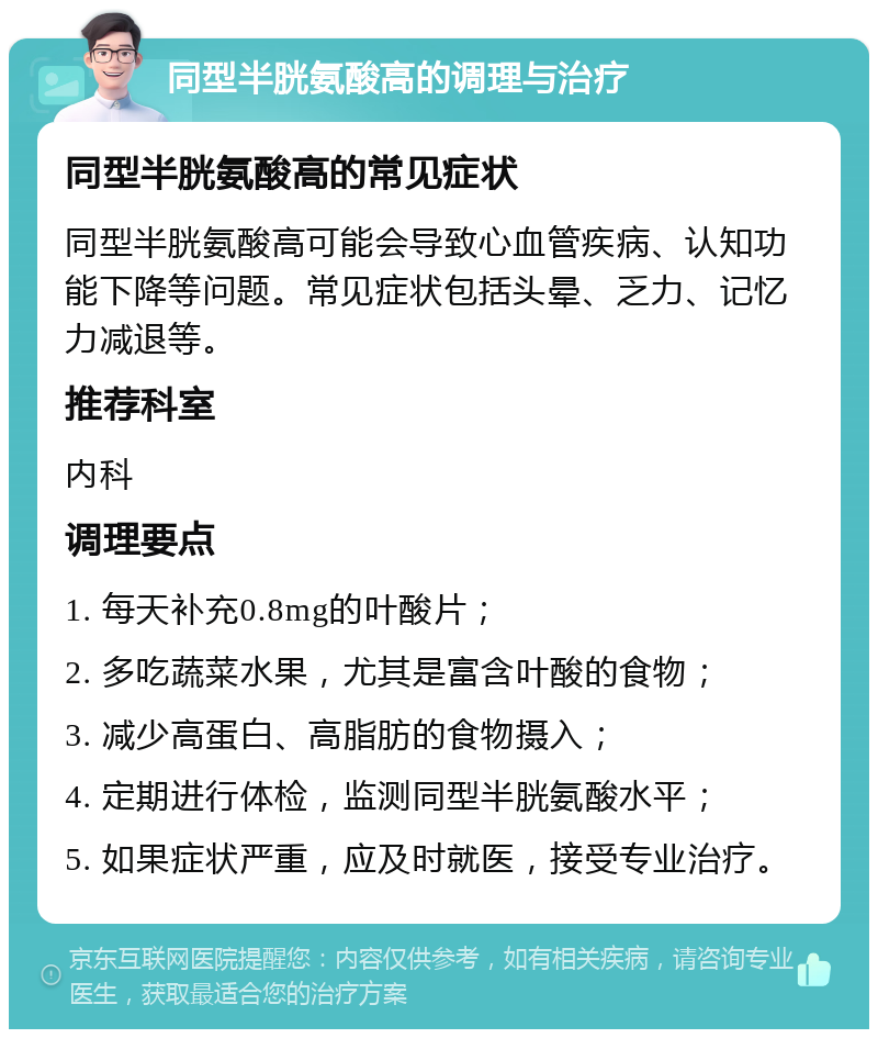 同型半胱氨酸高的调理与治疗 同型半胱氨酸高的常见症状 同型半胱氨酸高可能会导致心血管疾病、认知功能下降等问题。常见症状包括头晕、乏力、记忆力减退等。 推荐科室 内科 调理要点 1. 每天补充0.8mg的叶酸片； 2. 多吃蔬菜水果，尤其是富含叶酸的食物； 3. 减少高蛋白、高脂肪的食物摄入； 4. 定期进行体检，监测同型半胱氨酸水平； 5. 如果症状严重，应及时就医，接受专业治疗。