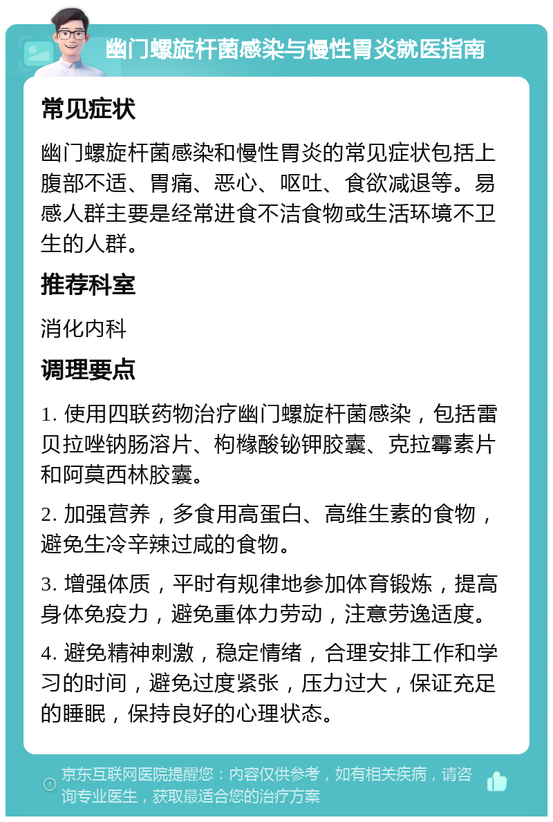 幽门螺旋杆菌感染与慢性胃炎就医指南 常见症状 幽门螺旋杆菌感染和慢性胃炎的常见症状包括上腹部不适、胃痛、恶心、呕吐、食欲减退等。易感人群主要是经常进食不洁食物或生活环境不卫生的人群。 推荐科室 消化内科 调理要点 1. 使用四联药物治疗幽门螺旋杆菌感染，包括雷贝拉唑钠肠溶片、枸橼酸铋钾胶囊、克拉霉素片和阿莫西林胶囊。 2. 加强营养，多食用高蛋白、高维生素的食物，避免生冷辛辣过咸的食物。 3. 增强体质，平时有规律地参加体育锻炼，提高身体免疫力，避免重体力劳动，注意劳逸适度。 4. 避免精神刺激，稳定情绪，合理安排工作和学习的时间，避免过度紧张，压力过大，保证充足的睡眠，保持良好的心理状态。