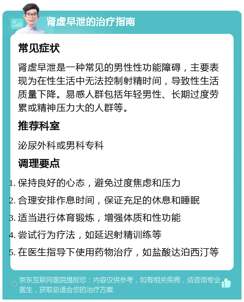 肾虚早泄的治疗指南 常见症状 肾虚早泄是一种常见的男性性功能障碍，主要表现为在性生活中无法控制射精时间，导致性生活质量下降。易感人群包括年轻男性、长期过度劳累或精神压力大的人群等。 推荐科室 泌尿外科或男科专科 调理要点 保持良好的心态，避免过度焦虑和压力 合理安排作息时间，保证充足的休息和睡眠 适当进行体育锻炼，增强体质和性功能 尝试行为疗法，如延迟射精训练等 在医生指导下使用药物治疗，如盐酸达泊西汀等