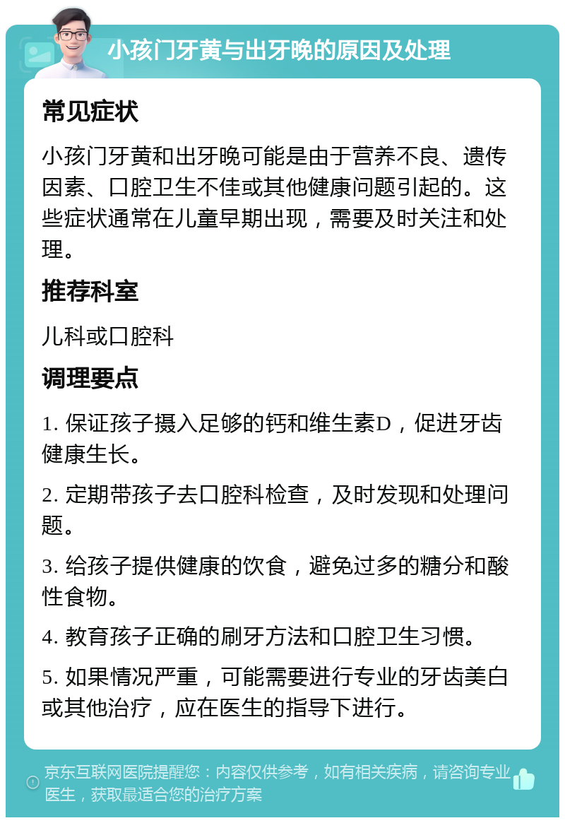 小孩门牙黄与出牙晚的原因及处理 常见症状 小孩门牙黄和出牙晚可能是由于营养不良、遗传因素、口腔卫生不佳或其他健康问题引起的。这些症状通常在儿童早期出现，需要及时关注和处理。 推荐科室 儿科或口腔科 调理要点 1. 保证孩子摄入足够的钙和维生素D，促进牙齿健康生长。 2. 定期带孩子去口腔科检查，及时发现和处理问题。 3. 给孩子提供健康的饮食，避免过多的糖分和酸性食物。 4. 教育孩子正确的刷牙方法和口腔卫生习惯。 5. 如果情况严重，可能需要进行专业的牙齿美白或其他治疗，应在医生的指导下进行。